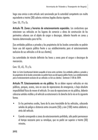 Secretaría de Tránsito y Transporte de Bogotá
[60]
haga caso omiso a este artículo será sancionado por la autoridad competente con multa
equivalente a treinta (30) salarios mínimos legales diarios vigentes.
Conc: 55, 75 y Ss.
Artículo 78. Zonas y horarios de estacionamiento especiales. Los conductores que
estacionen sus vehículos en los lugares de comercio u obras de construcción de los
perímetros urbanos con el objeto de cargar o descargar, deberán hacerlo en zonas y
horarios determinados para tal fin.
[Las entidades públicas o privadas y los propietarios de los locales comerciales no podrán
hacer uso del espacio público frente a sus establecimientos para el estacionamiento
exclusivo de sus vehículos o el de sus clientes].
Las autoridades de tránsito definirán las horas y zonas para el cargue o descargue de
mercancías.
Conc: 55, 65, 75 y Ss.
Nota: La Corte Constitucional declaró exequible el inciso entre corchetes [Las entidades públicas o privadas y
los propietarios de los locales comerciales no podrán hacer uso del espacio público frente a sus establecimientos
para el estacionamiento exclusivo de sus vehículos o el de sus clientes]. Sentencia C-108 de 2004.
Artículo 79. Estacionamiento en vía pública. No se deben reparar vehículos en vías
públicas, parques, aceras, sino en caso de reparaciones de emergencia, o bajo absoluta
imposibilidad física de mover el vehículo. En caso de reparaciones en vía pública, deberán
colocarse señales visibles y el vehículo se estacionará a la derecha de la vía en la siguiente
forma:
• En los perímetros rurales, fuera de la zona transitable de los vehículos, colocando
señales de peligro a distancia entre cincuenta (50) y cien (100) metros adelante y
atrás del vehículo.
• Cuando corresponda a zonas de estacionamiento prohibido, sólo podrá permanecer
el tiempo necesario para su remolque, que no podrá ser superior a treinta (30)
minutos.
 