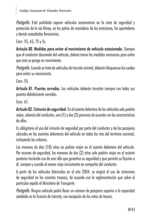 Código Nacional de Tránsito Terrestre
[61]
Parágrafo. Está prohibido reparar vehículos automotores en la zona de seguridad y
protección de la vía férrea, en los patios de maniobras de las estaciones, los apartaderos
y demás anexidades ferroviarias.
Conc: 55, 65, 75 y Ss.
Artículo 80. Medidas para evitar el movimiento de vehículo estacionado. Siempre
que el conductor descienda del vehículo, deberá tomar las medidas necesarias para evitar
que este se ponga en movimiento.
Parágrafo. Cuando se trate de vehículos de tracción animal, deberán bloquearse las ruedas
para evitar su movimiento.
Conc: 55.
Artículo 81. Puertas cerradas. Los vehículos deberán transitar siempre con todas sus
puertas debidamente cerradas.
Conc: 61.
Artículo 82. Cinturón de seguridad. En el asiento delantero de los vehículos solo podrán
viajar, además del conductor, una (1) o dos (2) personas de acuerdo con las características
de ellos.
Es obligatorio el uso del cinturón de seguridad por parte del conductor y de los pasajeros
ubicados en los asientos delanteros del vehículo en todas las vías del territorio nacional,
incluyendo las urbanas.
Los menores de diez (10) años no podrán viajar en el asiento delantero del vehículo.
Por razones de seguridad, los menores de dos (2) años solo podrán viajar en el asiento
posterior haciendo uso de una silla que garantice su seguridad y que permita su fijación a
él, siempre y cuando el menor viaje únicamente en compañía del conductor.
A partir de los vehículos fabricados en el año 2004, se exigirá el uso de cinturones
de seguridad en los asientos traseros, de acuerdo con la reglamentación que sobre el
particular expida el Ministerio de Transporte.
Parágrafo. Ningún vehículo podrá llevar un número de pasajeros superior a la capacidad
señalada en la licencia de tránsito, con excepción de los niños de brazos.
 
