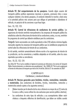 Código Nacional de Tránsito Terrestre
[65]
Artículo 92. Del comportamiento de los pasajeros. Cuando algún usuario del
transporte público profiera expresiones injuriosas o groseras, promueva riñas o cause
cualquier molestia a los demás pasajeros, el conductor detendrá la marcha y dará aviso
a la autoridad policiva más cercana para que obligue al perturbador a abandonar el
vehículo, sin perjuicio de las sanciones a que haya lugar.
Conc.: 55, 122, 123.
Artículo 93. Control de infracciones de conductores de servicio público. Los
organismos de tránsito remitirán mensualmente a las empresas de transporte público las
estadísticas sobre las infracciones de tránsito de los conductores y estas, a su vez, remitirán
los programas de control que deberán establecer para los conductores.
Parágrafo. Serán sancionadas con multa equivalente a diez (10) salarios mínimos legales
mensuales vigentes las empresas de transporte público que no establezcan programas de
control sobre las infracciones de tránsito de sus conductores.
En tal sentido, remitirán semestralmente informe escrito a los organismos de tránsito de
su jurisdicción, con los comentarios y medidas adoptadas en tal sentido, sobre los casos
reportados que eviten su reincidencia.
Conc.: 10, 22, 122, 124.
Dec.3366/03 “Por el cual se establece el régimen de sanciones por infracciones a las normas de Transporte
Público Terrestre Automotor y se determina unos procedimientos”, Res.10800/03 “Por la cual se reglamenta
el formato de infracciones de transporte que trata el Art.54 del Dec.3366 de 21 de noviembre de 2003”
CAPITULO V
Ciclistas y motociclistas
Artículo 94. Normas generales para bicicletas, triciclos, motocicletas, motociclos
y mototriciclos. [Los conductores de bicicletas, triciclos, motocicletas, motociclos y
mototriciclos estarán sujetos a las siguientes normas:]
• [Deben transitar por la derecha de las vías a distancia no mayor de un (1) metro de
la acera u orilla y nunca utilizar las vías exclusivas para servicio público colectivo].
• Los conductores de estos tipos de vehículos y sus acompañantes deben vestir
chalecos o chaquetas reflectivos de identificación, que deben ser visibles cuando
 