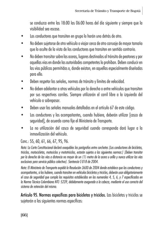 Secretaría de Tránsito y Transporte de Bogotá
[66]
se conduzca entre las 18:00 las 06:00 horas del día siguiente y siempre que la
visibilidad sea escasa.
• Los conductores que transiten en grupo lo harán uno detrás de otro.
• No deben sujetarse de otro vehículo o viajar cerca de otro carruaje de mayor tamaño
que lo oculte de la vista de los conductores que transiten en sentido contrario.
• No deben transitar sobre las aceras, lugares destinados al tránsito de peatones y por
aquellas vías en donde las autoridades competentes lo prohíban. Deben conducir en
las vías públicas permitidas o, donde existan, en aquellas especialmente diseñadas
para ello.
• Deben respetar las señales, normas de tránsito y límites de velocidad.
• No deben adelantar a otros vehículos por la derecha o entre vehículos que transiten
por sus respectivos carriles. Siempre utilizarán el carril libre a la izquierda del
vehículo a sobrepasar.
• Deben usar las señales manuales detalladas en el artículo 67 de este código.
• Los conductores y los acompañantes, cuando hubiere, deberán utilizar [casco de
seguridad], de acuerdo como fije el Ministerio de Transporte.
• La no utilización del casco de seguridad cuando corresponda dará lugar a la
inmovilización del vehículo.
Conc.: 55, 60, 61, 66, 67, 95, 96.
Nota: La Corte Constitucional declaró exequibles los parágrafos entre corchetes [Los conductores de bicicletas,
triciclos, motocicletas, motociclos y mototriciclos, estarán sujetos a las siguientes normas:] [Deben transitar
por la derecha de las vías a distancia no mayor de un (1) metro de la acera u orilla y nunca utilizar las vías
exclusivas para servicio público colectivo]. Sentencia C-018 de 2004.
Nota: El Ministerio de Transporte expidió la Resolución 3600 de 2004 donde establece que los conductores y
acompañantes, si los hubiere, cuando transiten en vehículos bicicletas y triciclos, deberán usar obligatoriamente
el caso de seguridad que cumpla los requisitos establecidos en los numerales 4, 5, 6, y 7 especificados en
la Norma Técnica Colombiana NTC- 5239, debidamente asegurado a la cabeza, mediante el uso correcto del
sistema de retención del mismo.
Artículo 95. Normas específicas para bicicletas y triciclos. Las bicicletas y triciclos se
sujetarán a las siguientes normas específicas:
 