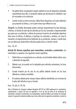 Código Nacional de Tránsito Terrestre
[67]
• No podrán llevar acompañante excepto mediante el uso de dispositivos diseñados
especialmente para ello, ni transportar objetos que disminuyan la visibilidad o que
los incomoden en la conducción.
• Cuando circulen en horas nocturnas, deben llevar dispositivos en la parte delantera
que proyecten luz blanca, y en la parte trasera que reflecte luz roja.
Parágrafo. Los Alcaldes Municipales podrán restringir temporalmente los días domingos
y festivos, el tránsito de todo tipo de vehículos por las vías nacionales o departamentales
que pasen por su jurisdicción, a efectos de promover la práctica de actividades deportivas
tales como el ciclismo, el atletismo, el patinaje, las caminatas y similares, así como la
recreación y el esparcimiento de los habitantes de su jurisdicción, siempre y cuando haya
una vía alterna por donde dichos vehículos puedan hacer su tránsito normal.
Conc.: 55, 61.
Artículo 96. Normas específicas para motocicletas, motociclos y mototriciclos. Las
motocicletas se sujetarán a las siguientes normas específicas:
1. Podrán llevar un acompañante en su vehículo, el cual también deberá utilizar casco
y elementos de seguridad.
2. Deberán usar, de acuerdo con lo estipulado para vehículos automotores, las luces
direccionales.
3. Cuando transiten por las vías de uso público deberán hacerlo con las luces
delanteras y traseras encendidas.
4. El conductor deberá portar siempre chaleco reflectivo identificado con el número de
la placa del vehículo en que se transite.
Conc.: 55, 60, 61, 94, 96.
Nota: El Ministerio de Transporte mediante Resolución 001737 de 2004 reglamentó las características,
especificaciones y ensayos del casco de seguridad y el uso de este por parte de los conductores de
motocicletas, motociclos y mototriciclos y sus acompañantes, cuando los hubiere, para transitar en el territorio
nacional. En general la resolución establece que el casco debe tener las siguientes características: material en
 