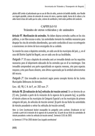 Secretaría de Tránsito y Transporte de Bogotá
[68]
plástico ABS similar al policarbonato que no sea de fibra de vidrio, protector de barbilla abatible, visor flexible
con ángulo ajustable, sistema de retención de correas de cierre y apertura rápida, horma de la cabeza y los
oídos hasta la base del cuello que los cubra, sistema de ventilación y total visión periférica del conductor.
CAPITULO VI
Tránsito de otros vehículos y de animales
Artículo 97. Movilización de animales. No deben dejarse animales sueltos en las vías
públicas, o con libre acceso a estas. Las autoridades tomarán las medidas necesarias para
despejar las vías de animales abandonados, que serán conducidos al coso o se entregarán
a asociaciones sin ánimo de lucro encargadas de su cuidado.
Se crearán los cosos o depósitos animales, en cada uno de los municipios del país, y, en el
caso del Distrito Capital de Bogotá, uno en cada una de sus localidades.
Parágrafo 1º. El coso o depósito de animales será un inmueble dotado con los requisitos
necesarios para el alojamiento adecuado de los animales que en él se mantengan. Este
inmueble comprenderá una parte especializada en especies menores, otra para especies
mayores y otra para fauna silvestre, esta última supervisada por la entidad administrativa
del recurso.
Parágrafo 2º. Este inmueble se construirá según previo concepto técnico de las Juntas
Municipales Defensoras de Animales.
Conc.: 60, 98, C. N. de P., art. 202 num. 2º.
Artículo 98. [Erradicación de los] vehículos de tracción animal. En un término de un
(1) año, [contado a partir de la iniciación de la vigencia de la presente ley], se prohíbe
el tránsito urbano en los municipios de Categoría Especial y en los municipios de primera
categoría del país, de vehículos de tracción animal. [A partir de esa fecha las autoridades
de tránsito procederán a retirar los vehículos de tracción animal].
Nota: La Corte Constitucional declaró inexequibles los parágrafos entre corchetes [Erradicación de los]
[contado a partir de la iniciación de la vigencia de la presente ley] [A partir de esa fecha las autoridades de
tránsito procederán a retirar los vehículos de tracción animal]. Sentencia C-355 de 2003.
La Sentencia C-779 de 2003 declaró Cosa Juzgada constitucional
 