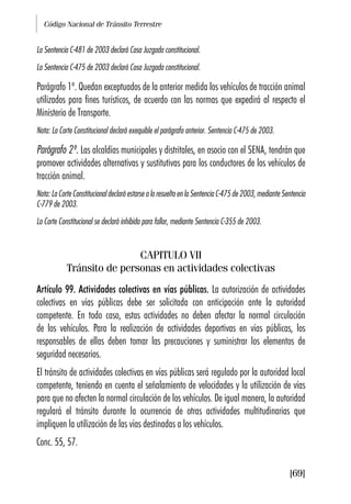 Código Nacional de Tránsito Terrestre
[69]
La Sentencia C-481 de 2003 declaró Cosa Juzgada constitucional.
La Sentencia C-475 de 2003 declaró Cosa Juzgada constitucional.
Parágrafo 1º. Quedan exceptuados de la anterior medida los vehículos de tracción animal
utilizados para fines turísticos, de acuerdo con las normas que expedirá al respecto el
Ministerio de Transporte.
Nota: La Corte Constitucional declaró exequible el parágrafo anterior. Sentencia C-475 de 2003.
Parágrafo 2º. Las alcaldías municipales y distritales, en asocio con el SENA, tendrán que
promover actividades alternativas y sustitutivas para los conductores de los vehículos de
tracción animal.
Nota: La Corte Constitucional declaró estarse a lo resuelto en la Sentencia C-475 de 2003, mediante Sentencia
C-779 de 2003.
La Corte Constitucional se declaró inhibida para fallar, mediante Sentencia C-355 de 2003.
CAPITULO VII
Tránsito de personas en actividades colectivas
Artículo 99. Actividades colectivas en vías públicas. La autorización de actividades
colectivas en vías públicas debe ser solicitada con anticipación ante la autoridad
competente. En todo caso, estas actividades no deben afectar la normal circulación
de los vehículos. Para la realización de actividades deportivas en vías públicas, los
responsables de ellas deben tomar las precauciones y suministrar los elementos de
seguridad necesarios.
El tránsito de actividades colectivas en vías públicas será regulado por la autoridad local
competente, teniendo en cuenta el señalamiento de velocidades y la utilización de vías
para que no afecten la normal circulación de los vehículos. De igual manera, la autoridad
regulará el tránsito durante la ocurrencia de otras actividades multitudinarias que
impliquen la utilización de las vías destinadas a los vehículos.
Conc. 55, 57.
 