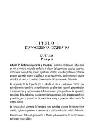 T I T U L O I
DISPOSICIONES GENERALES
CAPITULO I
Principios
Artículo 1º. Ámbito de aplicación y principios. Las normas del presente Código rigen
en todo el territorio nacional y regulan la circulación de los peatones, usuarios, pasajeros,
conductores, motociclistas, ciclistas, agentes de tránsito y vehículos por las vías públicas o
privadas que están abiertas al público, o en las vías privadas, que internamente circulen
vehículos; así como la actuación y procedimientos de las autoridades de tránsito.
En desarrollo de lo dispuesto por el artículo 24 de la Constitución Política, todo
colombiano tiene derecho a circular libremente por el territorio nacional, pero está sujeto
a la intervención y reglamentación de las autoridades para garantía de la seguridad y
comodidad de los habitantes, especialmente de los peatones y de los discapacitados físicos
y mentales, para la preservación de un ambiente sano y la protección del uso común del
espacio público.
Le corresponde al Ministerio de Transporte como autoridad suprema de tránsito definir,
orientar, vigilar e inspeccionar la ejecución de la política nacional en materia de tránsito.
Las autoridades de tránsito promoverán la difusión y el conocimiento de las disposiciones
contenidas en este código.
 