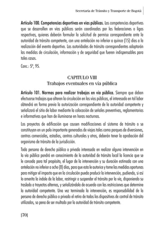 Secretaría de Tránsito y Transporte de Bogotá
[70]
Artículo 100. Competencias deportivas en vías públicas. Las competencias deportivas
que se desarrollen en vías públicas serán coordinadas por las federaciones o ligas
respectivas, quienes deberán formular la solicitud de permiso correspondiente ante la
autoridad de tránsito competente, con una antelación no inferior a quince (15) días a la
realización del evento deportivo. Las autoridades de tránsito correspondientes adoptarán
las medidas de circulación, información y de seguridad que fueren indispensables para
tales casos.
Conc.: 5º, 95.
CAPITULO VIII
Trabajos eventuales en vía pública
Artículo 101. Normas para realizar trabajos en vía pública. Siempre que deban
efectuarse trabajos que alteren la circulación en las vías públicas, el interesado en tal labor
obtendrá en forma previa la autorización correspondiente de la autoridad competente y
señalizará el sitio de labor mediante la colocación de señales preventivas, reglamentarias
e informativas que han de iluminarse en horas nocturnas.
Los proyectos de edificación que causen modificaciones al sistema de tránsito o se
constituyan en un polo importante generados de viajes tales como parques de diversiones,
centros comerciales, estadios, centros culturales y otros, deberán tener la aprobación del
organismo de tránsito de la jurisdicción.
Toda persona de derecho público o privado interesada en realizar alguna intervención en
la vía pública pondrá en conocimiento de la autoridad de tránsito local la licencia que se
le conceda para tal propósito, el lugar de la intervención y su duración estimada con una
antelaciónnoinferioraocho(8)días,paraqueestaleautoriceytomelasmedidasoportunas
para mitigar el impacto que en la circulación pueda producir la intervención, pudiendo, si así
lo amerita la índole de la labor, restringir o suspender el tránsito por la vía, disponiendo su
traslado a trayectos alternos, y señalizándola de acuerdo con las restricciones que determine
la autoridad competente. Una vez terminada la intervención, es responsabilidad de la
persona de derecho público o privado el retiro de todos los dispositivos de control de tránsito
utilizados, so pena de ser multado por la autoridad de tránsito competente.
 