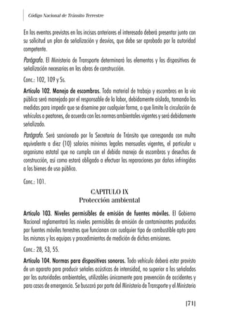 Código Nacional de Tránsito Terrestre
[71]
En los eventos previstos en los incisos anteriores el interesado deberá presentar junto con
su solicitud un plan de señalización y desvíos, que debe ser aprobado por la autoridad
competente.
Parágrafo. El Ministerio de Transporte determinará los elementos y los dispositivos de
señalización necesarios en las obras de construcción.
Conc.: 102, 109 y Ss.
Artículo 102. Manejo de escombros. Todo material de trabajo y escombros en la vía
pública será manejado por el responsable de la labor, debidamente aislado, tomando las
medidas para impedir que se disemine por cualquier forma, o que limite la circulación de
vehículos o peatones, de acuerdo con las normas ambientales vigentes y será debidamente
señalizado.
Parágrafo. Será sancionado por la Secretaría de Tránsito que corresponda con multa
equivalente a diez (10) salarios mínimos legales mensuales vigentes, el particular u
organismo estatal que no cumpla con el debido manejo de escombros y desechos de
construcción, así como estará obligado a efectuar las reparaciones por daños infringidos
a los bienes de uso público.
Conc.: 101.
CAPITULO IX
Protección ambiental
Artículo 103. Niveles permisibles de emisión de fuentes móviles. El Gobierno
Nacional reglamentará los niveles permisibles de emisión de contaminantes producidos
por fuentes móviles terrestres que funcionan con cualquier tipo de combustible apto para
los mismos y los equipos y procedimientos de medición de dichas emisiones.
Conc.: 28, 53, 55.
Artículo 104. Normas para dispositivos sonoros. Todo vehículo deberá estar provisto
de un aparato para producir señales acústicas de intensidad, no superior a los señalados
por las autoridades ambientales, utilizables únicamente para prevención de accidentes y
para casos de emergencia. Se buscará por parte del Ministerio de Transporte y el Ministerio
 