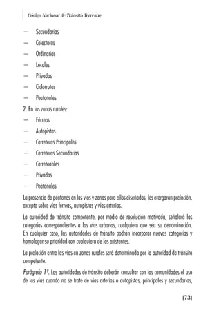 Código Nacional de Tránsito Terrestre
[73]
− Secundarias
− Colectoras
− Ordinarias
− Locales
− Privadas
− Ciclorrutas
− Peatonales
2. En las zonas rurales:
− Férreas
− Autopistas
− Carreteras Principales
− Carreteras Secundarias
− Carreteables
− Privadas
− Peatonales
La presencia de peatones en las vías y zonas para ellos diseñadas, les otorgarán prelación,
excepto sobre vías férreas, autopistas y vías arterias.
La autoridad de tránsito competente, por medio de resolución motivada, señalará las
categorías correspondientes a las vías urbanas, cualquiera que sea su denominación.
En cualquier caso, las autoridades de tránsito podrán incorporar nuevas categorías y
homologar su prioridad con cualquiera de las existentes.
La prelación entre las vías en zonas rurales será determinada por la autoridad de tránsito
competente.
Parágrafo 1º. Las autoridades de tránsito deberán consultar con las comunidades el uso
de las vías cuando no se trate de vías arterias o autopistas, principales y secundarias,
 