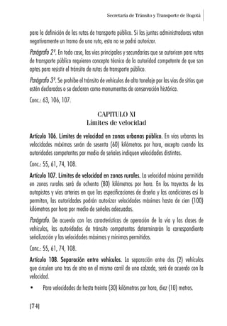 Secretaría de Tránsito y Transporte de Bogotá
[74]
para la definición de las rutas de transporte público. Si las juntas administradoras votan
negativamente un tramo de una ruta, esta no se podrá autorizar.
Parágrafo 2º. En todo caso, las vías principales y secundarias que se autoricen para rutas
de transporte público requieren concepto técnico de la autoridad competente de que son
aptas para resistir el tránsito de rutas de transporte público.
Parágrafo 3º. Se prohíbe el tránsito de vehículos de alto tonelaje por las vías de sitios que
estén declarados o se declaren como monumentos de conservación histórica.
Conc.: 63, 106, 107.
CAPITULO XI
Límites de velocidad
Artículo 106. Límites de velocidad en zonas urbanas público. En vías urbanas las
velocidades máximas serán de sesenta (60) kilómetros por hora, excepto cuando las
autoridades competentes por medio de señales indiquen velocidades distintas.
Conc.: 55, 61, 74, 108.
Artículo 107. Límites de velocidad en zonas rurales. La velocidad máxima permitida
en zonas rurales será de ochenta (80) kilómetros por hora. En los trayectos de las
autopistas y vías arterias en que las especificaciones de diseño y las condiciones así lo
permitan, las autoridades podrán autorizar velocidades máximas hasta de cien (100)
kilómetros por hora por medio de señales adecuadas.
Parágrafo. De acuerdo con las características de operación de la vía y las clases de
vehículos, las autoridades de tránsito competentes determinarán la correspondiente
señalización y las velocidades máximas y mínimas permitidas.
Conc.: 55, 61, 74, 108.
Artículo 108. Separación entre vehículos. La separación entre dos (2) vehículos
que circulen uno tras de otro en el mismo carril de una calzada, será de acuerdo con la
velocidad.
• Para velocidades de hasta treinta (30) kilómetros por hora, diez (10) metros.
 