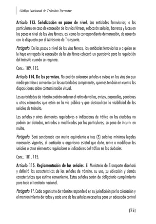 Código Nacional de Tránsito Terrestre
[77]
Artículo 113. Señalización en pasos de nivel. Las entidades ferroviarias, o los
particulares en caso de concesión de las vías férreas, colocarán señales, barreras y luces en
los pasos a nivel de las vías férreas, así como la correspondiente demarcación, de acuerdo
con lo dispuesto por el Ministerio de Transporte.
Parágrafo. En los pasos a nivel de las vías férreas, las entidades ferroviarias o a quien se
le haya entregado la concesión de la vía férrea colocará un guardavía para la regulación
del tránsito cuando se requiera.
Conc.: 109, 115.
Artículo 114. De los permisos. No podrán colocarse señales o avisos en las vías sin que
medie permiso o convenio con las autoridades competentes, quienes tendrán en cuenta las
disposiciones sobre contaminación visual.
Las autoridades de tránsito podrán ordenar el retiro de vallas, avisos, pasacalles, pendones
u otros elementos que estén en la vía pública y que obstaculicen la visibilidad de las
señales de tránsito.
Las señales y otros elementos reguladores o indicadores de tráfico en las ciudades no
podrán ser dañados, retirados o modificados por los particulares, so pena de incurrir en
multa.
Parágrafo. Será sancionado con multa equivalente a tres (3) salarios mínimos legales
mensuales vigentes, el particular u organismo estatal que dañe, retire o modifique las
señales u otros elementos reguladores o indicadores del tráfico en las ciudades.
Conc.: 101, 115.
Artículo 115. Reglamentación de las señales. El Ministerio de Transporte diseñará
y definirá las características de las señales de tránsito, su uso, su ubicación y demás
características que estime conveniente. Estas señales serán de obligatorio cumplimiento
para todo el territorio nacional.
Parágrafo 1º. Cada organismo de tránsito responderá en su jurisdicción por la colocación y
el mantenimiento de todas y cada una de las señales necesarias para un adecuado control
 