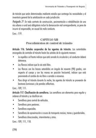 Secretaría de Tránsito y Transporte de Bogotá
[78]
de tránsito que serán determinadas mediante estudio que contenga las necesidades y el
inventario general de la señalización en cada jurisdicción.
Parágrafo 2º. En todo contrato de construcción, pavimentación o rehabilitación de una
vía urbana o rural será obligatorio incluir la demarcación vial correspondiente, so pena de
incurrir el responsable, en causal de mala conducta.
Conc.: 119.
CAPITULO XIII
Procedimientos de control de tránsito
Artículo 116. Señales corporales de los agentes de tránsito. Las autoridades
encargadas de controlar el tránsito harán las señales de la siguiente manera:
• La espalda o el frente indican que está cerrada la circulación y el conductor deberá
detenerse.
• Los flancos indican que la vía está libre.
• Los flancos con los brazos extendidos en ángulo de noventa (90) grados, con
respecto al cuerpo y con las manos en posición horizontal, indican que está
previniendo el cambio de vía libre o cerrada o viceversa.
• Para dirigir el tránsito durante la noche, los agentes de tránsito se proveerán de
bastones luminosos y de prendas reflectivas.
Conc.: 109, 111.
Artículo 117. Clasificación de semáforos. Los semáforos son elementos para regular y
ordenar el tránsito y se clasifican en:
• Semáforos para control de vehículos.
• Semáforos para peatones.
• Semáforos especiales.
• Semáforos de aproximación a cruces de transporte masivo, trenes y guardarrieles.
• Semáforos direccionales, intermitentes y otros.
Conc.: 109, 111, 118.
 