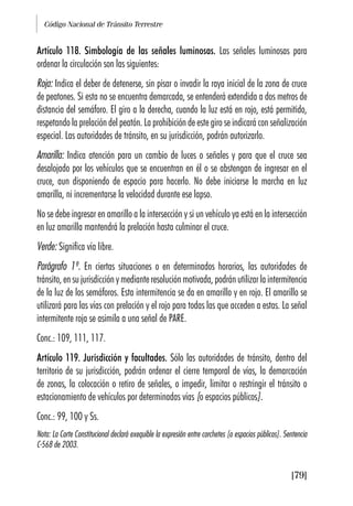 Código Nacional de Tránsito Terrestre
[79]
Artículo 118. Simbología de las señales luminosas. Las señales luminosas para
ordenar la circulación son las siguientes:
Roja: Indica el deber de detenerse, sin pisar o invadir la raya inicial de la zona de cruce
de peatones. Si esta no se encuentra demarcada, se entenderá extendida a dos metros de
distancia del semáforo. El giro a la derecha, cuando la luz está en rojo, está permitido,
respetando la prelación del peatón. La prohibición de este giro se indicará con señalización
especial. Las autoridades de tránsito, en su jurisdicción, podrán autorizarlo.
Amarilla: Indica atención para un cambio de luces o señales y para que el cruce sea
desalojado por los vehículos que se encuentran en él o se abstengan de ingresar en el
cruce, aun disponiendo de espacio para hacerlo. No debe iniciarse la marcha en luz
amarilla, ni incrementarse la velocidad durante ese lapso.
No se debe ingresar en amarillo a la intersección y si un vehículo ya está en la intersección
en luz amarilla mantendrá la prelación hasta culminar el cruce.
Verde: Significa vía libre.
Parágrafo 1º. En ciertas situaciones o en determinados horarios, las autoridades de
tránsito, en su jurisdicción y mediante resolución motivada, podrán utilizar la intermitencia
de la luz de los semáforos. Esta intermitencia se da en amarillo y en rojo. El amarillo se
utilizará para las vías con prelación y el rojo para todas las que acceden a estas. La señal
intermitente roja se asimila a una señal de PARE.
Conc.: 109, 111, 117.
Artículo 119. Jurisdicción y facultades. Sólo las autoridades de tránsito, dentro del
territorio de su jurisdicción, podrán ordenar el cierre temporal de vías, la demarcación
de zonas, la colocación o retiro de señales, o impedir, limitar o restringir el tránsito o
estacionamiento de vehículos por determinadas vías [o espacios públicos].
Conc.: 99, 100 y Ss.
Nota: La Corte Constitucional declaró exequible la expresión entre corchetes [o espacios públicos]. Sentencia
C-568 de 2003.
 