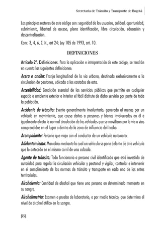 Secretaría de Tránsito y Transporte de Bogotá
[8]
Los principios rectores de este código son: seguridad de los usuarios, calidad, oportunidad,
cubrimiento, libertad de acceso, plena identificación, libre circulación, educación y
descentralización.
Conc: 3, 4, 6, C. N., art 24; Ley 105 de 1993, art. 10.
DEFINICIONES
Artículo 2º. Definiciones. Para la aplicación e interpretación de este código, se tendrán
en cuenta las siguientes definiciones:
Acera o andén: Franja longitudinal de la vía urbana, destinada exclusivamente a la
circulación de peatones, ubicada a los costados de esta.
Accesibilidad: Condición esencial de los servicios públicos que permite en cualquier
espacio o ambiente exterior o interior el fácil disfrute de dicho servicio por parte de toda
la población.
Accidente de tránsito: Evento generalmente involuntario, generado al menos por un
vehículo en movimiento, que causa daños a personas y bienes involucrados en él e
igualmente afecta la normal circulación de los vehículos que se movilizan por la vía o vías
comprendidas en el lugar o dentro de la zona de influencia del hecho.
Acompañante: Persona que viaja con el conductor de un vehículo automotor.
Adelantamiento: Maniobra mediante la cual un vehículo se pone delante de otro vehículo
que lo antecede en el mismo carril de una calzada.
Agente de tránsito: Todo funcionario o persona civil identificada que está investida de
autoridad para regular la circulación vehicular y peatonal y vigilar, controlar e intervenir
en el cumplimiento de las normas de tránsito y transporte en cada uno de los entes
territoriales.
Alcoholemia: Cantidad de alcohol que tiene una persona en determinado momento en
su sangre.
Alcoholimetría: Examen o prueba de laboratorio, o por medio técnico, que determina el
nivel de alcohol etílico en la sangre.
 