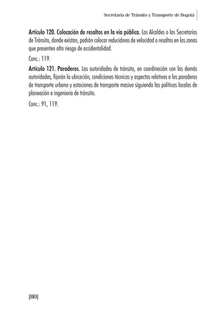Secretaría de Tránsito y Transporte de Bogotá
[80]
Artículo 120. Colocación de resaltos en la vía pública. Los Alcaldes o las Secretarías
de Tránsito, donde existan, podrán colocar reducidores de velocidad o resaltos en las zonas
que presenten alto riesgo de accidentalidad.
Conc.: 119.
Artículo 121. Paraderos. Las autoridades de tránsito, en coordinación con las demás
autoridades, fijarán la ubicación, condiciones técnicas y aspectos relativos a los paraderos
de transporte urbano y estaciones de transporte masivo siguiendo las políticas locales de
planeación e ingeniería de tránsito.
Conc.: 91, 119.
 
