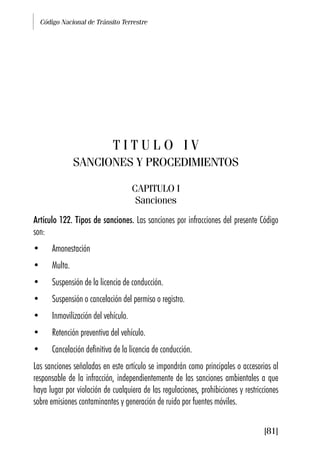 Código Nacional de Tránsito Terrestre
[81]
T I T U L O I V
SANCIONES Y PROCEDIMIENTOS
CAPITULO I
Sanciones
Artículo 122. Tipos de sanciones. Las sanciones por infracciones del presente Código
son:
• Amonestación
• Multa.
• Suspensión de la licencia de conducción.
• Suspensión o cancelación del permiso o registro.
• Inmovilización del vehículo.
• Retención preventiva del vehículo.
• Cancelación definitiva de la licencia de conducción.
Las sanciones señaladas en este artículo se impondrán como principales o accesorias al
responsable de la infracción, independientemente de las sanciones ambientales a que
haya lugar por violación de cualquiera de las regulaciones, prohibiciones y restricciones
sobre emisiones contaminantes y generación de ruido por fuentes móviles.
 