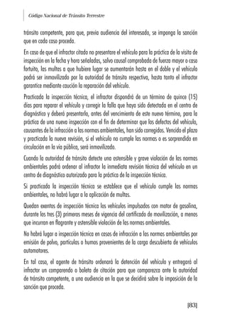 Código Nacional de Tránsito Terrestre
[83]
tránsito competente, para que, previa audiencia del interesado, se imponga la sanción
que en cada caso proceda.
En caso de que el infractor citado no presentare el vehículo para la práctica de la visita de
inspección en la fecha y hora señaladas, salvo causal comprobada de fuerza mayor o caso
fortuito, las multas a que hubiere lugar se aumentarán hasta en el doble y el vehículo
podrá ser inmovilizado por la autoridad de tránsito respectiva, hasta tanto el infractor
garantice mediante caución la reparación del vehículo.
Practicada la inspección técnica, el infractor dispondrá de un término de quince (15)
días para reparar el vehículo y corregir la falla que haya sido detectada en el centro de
diagnóstico y deberá presentarlo, antes del vencimiento de este nuevo término, para la
práctica de una nueva inspección con el fin de determinar que los defectos del vehículo,
causantes de la infracción a las normas ambientales, han sido corregidos. Vencido el plazo
y practicada la nueva revisión, si el vehículo no cumple las normas o es sorprendido en
circulación en la vía pública, será inmovilizado.
Cuando la autoridad de tránsito detecte una ostensible y grave violación de las normas
ambientales podrá ordenar al infractor la inmediata revisión técnica del vehículo en un
centro de diagnóstico autorizado para la práctica de la inspección técnica.
Si practicada la inspección técnica se establece que el vehículo cumple las normas
ambientales, no habrá lugar a la aplicación de multas.
Quedan exentos de inspección técnica los vehículos impulsados con motor de gasolina,
durante los tres (3) primeros meses de vigencia del certificado de movilización, a menos
que incurran en flagrante y ostensible violación de las normas ambientales.
No habrá lugar a inspección técnica en casos de infracción a las normas ambientales por
emisión de polvo, partículas o humos provenientes de la carga descubierta de vehículos
automotores.
En tal caso, el agente de tránsito ordenará la detención del vehículo y entregará al
infractor un comparendo o boleta de citación para que comparezca ante la autoridad
de tránsito competente, a una audiencia en la que se decidirá sobre la imposición de la
sanción que proceda.
 