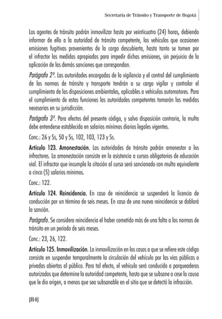Secretaría de Tránsito y Transporte de Bogotá
[84]
Los agentes de tránsito podrán inmovilizar hasta por veinticuatro (24) horas, debiendo
informar de ello a la autoridad de tránsito competente, los vehículos que ocasionen
emisiones fugitivas provenientes de la carga descubierta, hasta tanto se tomen por
el infractor las medidas apropiadas para impedir dichas emisiones, sin perjuicio de la
aplicación de las demás sanciones que correspondan.
Parágrafo 2º. Las autoridades encargadas de la vigilancia y el control del cumplimiento
de las normas de tránsito y transporte tendrán a su cargo vigilar y controlar el
cumplimiento de las disposiciones ambientales, aplicables a vehículos automotores. Para
el cumplimiento de estas funciones las autoridades competentes tomarán las medidas
necesarias en su jurisdicción.
Parágrafo 3º. Para efectos del presente código, y salvo disposición contraria, la multa
debe entenderse establecida en salarios mínimos diarios legales vigentes.
Conc.: 26 y Ss, 50 y Ss, 102, 103, 123 y Ss.
Artículo 123. Amonestación. Las autoridades de tránsito podrán amonestar a los
infractores. La amonestación consiste en la asistencia a cursos obligatorios de educación
vial. El infractor que incumpla la citación al curso será sancionado con multa equivalente
a cinco (5) salarios mínimos.
Conc.: 122.
Artículo 124. Reincidencia. En caso de reincidencia se suspenderá la licencia de
conducción por un término de seis meses. En caso de una nueva reincidencia se doblará
la sanción.
Parágrafo. Se considera reincidencia el haber cometido más de una falta a las normas de
tránsito en un periodo de seis meses.
Conc.: 23, 26, 122.
Artículo 125. Inmovilización. La inmovilización en los casos a que se refiere este código
consiste en suspender temporalmente la circulación del vehículo por las vías públicas o
privadas abiertas al público. Para tal efecto, el vehículo será conducido a parqueaderos
autorizados que determine la autoridad competente, hasta que se subsane o cese la causa
que le dio origen, a menos que sea subsanable en el sitio que se detectó la infracción.
 