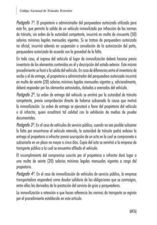 Código Nacional de Tránsito Terrestre
[85]
Parágrafo 1º. El propietario o administrador del parqueadero autorizado utilizado para
este fin, que permita la salida de un vehículo inmovilizado por infracción de las normas
de tránsito, sin orden de la autoridad competente, incurrirá en multa de cincuenta (50)
salarios mínimos legales mensuales vigentes. Si se tratare de parqueadero autorizado
no oficial, incurrirá además en suspensión o cancelación de la autorización del patio,
parqueadero autorizado de acuerdo con la gravedad de la falta.
En todo caso, el ingreso del vehículo al lugar de inmovilización deberá hacerse previo
inventario de los elementos contenidos en él y descripción del estado exterior. Este mismo
procedimiento se hará a la salida del vehículo. En caso de diferencias entre el inventario de
recibo y el de entrega, el propietario o administrador del parqueadero autorizado incurrirá
en multa de veinte (20) salarios mínimos legales mensuales vigentes y, adicionalmente,
deberá responder por los elementos extraviados, dañados o averiados del vehículo.
Parágrafo 2º. La orden de entrega del vehículo se emitirá por la autoridad de tránsito
competente, previa comprobación directa de haberse subsanado la causa que motivó
la inmovilización. La orden de entrega se ejecutará a favor del propietario del vehículo
o al infractor, quien acreditará tal calidad con la exhibición de medios de prueba
documentales.
Parágrafo 3º. En el caso de vehículos de servicio público, cuando no sea posible subsanar
la falta por encontrarse el vehículo retenido, la autoridad de tránsito podrá ordenar la
entrega al propietario o infractor previa suscripción de un acta en la cual se comprometa a
subsanarla en un plazo no mayor a cinco días. Copia del acta se remitirá a la empresa de
transporte público a la cual se encuentre afiliado el vehículo.
El incumplimiento del compromiso suscrito por el propietario o infractor dará lugar a
una multa de veinte (20) salarios mínimos legales mensuales vigentes a cargo del
propietario.
Parágrafo 4º. En el caso de inmovilización de vehículos de servicio público, la empresa
transportadora responderá como deudor solidario de las obligaciones que se contraigan,
entre ellas las derivadas de la prestación del servicio de grúa y parqueaderos.
La inmovilización o retención a que hacen referencia las normas de transporte se regirán
por el procedimiento establecido en este artículo.
 