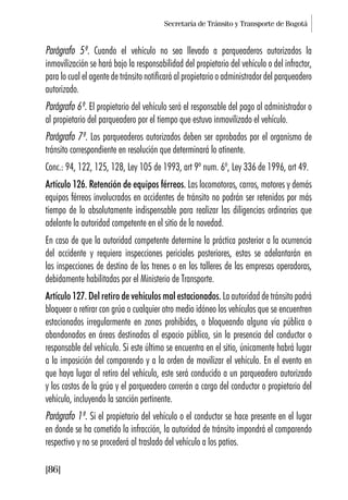 Secretaría de Tránsito y Transporte de Bogotá
[86]
Parágrafo 5º. Cuando el vehículo no sea llevado a parqueaderos autorizados la
inmovilización se hará bajo la responsabilidad del propietario del vehículo o del infractor,
para lo cual el agente de tránsito notificará al propietario o administrador del parqueadero
autorizado.
Parágrafo 6º. El propietario del vehículo será el responsable del pago al administrador o
al propietario del parqueadero por el tiempo que estuvo inmovilizado el vehículo.
Parágrafo 7º. Los parqueaderos autorizados deben ser aprobados por el organismo de
tránsito correspondiente en resolución que determinará lo atinente.
Conc.: 94, 122, 125, 128, Ley 105 de 1993, art 9º num. 6º, Ley 336 de 1996, art 49.
Artículo 126. Retención de equipos férreos. Las locomotoras, carros, motores y demás
equipos férreos involucrados en accidentes de tránsito no podrán ser retenidos por más
tiempo de lo absolutamente indispensable para realizar las diligencias ordinarias que
adelante la autoridad competente en el sitio de la novedad.
En caso de que la autoridad competente determine la práctica posterior a la ocurrencia
del accidente y requiera inspecciones periciales posteriores, estas se adelantarán en
las inspecciones de destino de los trenes o en los talleres de las empresas operadoras,
debidamente habilitadas por el Ministerio de Transporte.
Artículo 127. Del retiro de vehículos mal estacionados. La autoridad de tránsito podrá
bloquear o retirar con grúa o cualquier otro medio idóneo los vehículos que se encuentren
estacionados irregularmente en zonas prohibidas, o bloqueando alguna vía pública o
abandonados en áreas destinadas al espacio público, sin la presencia del conductor o
responsable del vehículo. Si este último se encuentra en el sitio, únicamente habrá lugar
a la imposición del comparendo y a la orden de movilizar el vehículo. En el evento en
que haya lugar al retiro del vehículo, este será conducido a un parqueadero autorizado
y los costos de la grúa y el parqueadero correrán a cargo del conductor o propietario del
vehículo, incluyendo la sanción pertinente.
Parágrafo 1º. Si el propietario del vehículo o el conductor se hace presente en el lugar
en donde se ha cometido la infracción, la autoridad de tránsito impondrá el comparendo
respectivo y no se procederá al traslado del vehículo a los patios.
 