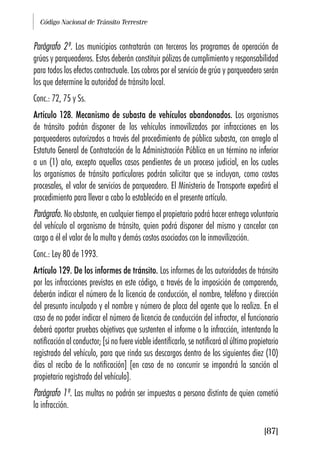Código Nacional de Tránsito Terrestre
[87]
Parágrafo 2º. Los municipios contratarán con terceros los programas de operación de
grúas y parqueaderos. Estos deberán constituir pólizas de cumplimiento y responsabilidad
para todos los efectos contractuale. Los cobros por el servicio de grúa y parqueadero serán
los que determine la autoridad de tránsito local.
Conc.: 72, 75 y Ss.
Artículo 128. Mecanismo de subasta de vehículos abandonados. Los organismos
de tránsito podrán disponer de los vehículos inmovilizados por infracciones en los
parqueaderos autorizados a través del procedimiento de pública subasta, con arreglo al
Estatuto General de Contratación de la Administración Pública en un término no inferior
a un (1) año, excepto aquellos casos pendientes de un proceso judicial, en los cuales
los organismos de tránsito particulares podrán solicitar que se incluyan, como costas
procesales, el valor de servicios de parqueadero. El Ministerio de Transporte expedirá el
procedimiento para llevar a cabo lo establecido en el presente artículo.
Parágrafo. No obstante, en cualquier tiempo el propietario podrá hacer entrega voluntaria
del vehículo al organismo de tránsito, quien podrá disponer del mismo y cancelar con
cargo a él el valor de la multa y demás costos asociados con la inmovilización.
Conc.: Ley 80 de 1993.
Artículo 129. De los informes de tránsito. Los informes de las autoridades de tránsito
por las infracciones previstas en este código, a través de la imposición de comparendo,
deberán indicar el número de la licencia de conducción, el nombre, teléfono y dirección
del presunto inculpado y el nombre y número de placa del agente que lo realiza. En el
caso de no poder indicar el número de licencia de conducción del infractor, el funcionario
deberá aportar pruebas objetivas que sustenten el informe o la infracción, intentando la
notificación al conductor; [si no fuere viable identificarlo, se notificará al último propietario
registrado del vehículo, para que rinda sus descargos dentro de los siguientes diez (10)
días al recibo de la notificación] [en caso de no concurrir se impondrá la sanción al
propietario registrado del vehículo].
Parágrafo 1º. Las multas no podrán ser impuestas a persona distinta de quien cometió
la infracción.
 