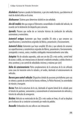 Código Nacional de Tránsito Terrestre
[9]
Alcoholuria: Examen o prueba de laboratorio, o por otro medio técnico, que determina el
nivel de alcohol etílico en la orina.
Alcohosensor: Sistema para determinar alcohol en aire exhalado.
Año del modelo: Año que asigna el fabricante o ensamblador al modelo del vehículo, de
acuerdo con la declaración de despacho para consumo.
Aprendiz: Persona que recibe de un instructor técnicas de conducción de vehículos
automotores y motocicletas.
Automóvil antiguo: Automotor que haya cumplido 35 años y que conserve sus
especificaciones y características originales de fábrica, presentación y funcionamiento.
Automóvil clásico: Automotor que haya cumplido 50 años y que además de conservar
sus especificaciones y características originales de fábrica, presentación y funcionamiento,
corresponda a marcas, series y modelos catalogados internacionalmente como tales.
Autopista: Vía de calzadas separadas, cada una con dos (2) o más carriles, control total
de acceso y salida, con intersecciones en desnivel o mediante entradas y salidas directas a
otras carreteras y con control de velocidades mínimas y máximas por carril.
Bahía de estacionamiento: Parte complementaria de la estructura de la vía utilizada
como zona de transición entre la calzada y el andén, destinada al estacionamiento de
vehículos.
Barrera para control vehicular: Dispositivo dotado de punzones pinchallantas para uso
en retenes y puesto de control de las fuerzas militares, la Policía Nacional, las autoridades
de tránsito y transporte.
Berma: Parte de la estructura de la vía, destinada al soporte lateral de la calzada para
el tránsito de peatones, semovientes y ocasionalmente al estacionamiento de vehículos y
tránsito de vehículos de emergencia.
Bicicleta: Vehículo no motorizado de dos (2) o más ruedas en línea, el cual se desplaza
por el esfuerzo de su conductor accionando por medio de pedales.
Bocacalle: Embocadura de una calle en una intersección.
 
