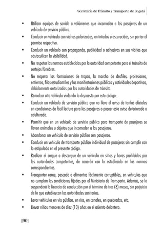 Secretaría de Tránsito y Transporte de Bogotá
[90]
• Utilizar equipos de sonido a volúmenes que incomoden a los pasajeros de un
vehículo de servicio público.
• Conducir un vehículo con vidrios polarizados, entintados u oscurecidos, sin portar el
permiso respectivo.
• Conducir un vehículo con propaganda, publicidad o adhesivos en sus vidrios que
obstaculicen la visibilidad.
• No respetar las normas establecidas por la autoridad competente para el tránsito de
cortejos fúnebres.
• No respetar las formaciones de tropas, la marcha de desfiles, procesiones,
entierros, filas estudiantiles y las manifestaciones públicas y actividades deportivas,
debidamente autorizadas por las autoridades de tránsito.
• Remolcar otro vehículo violando lo dispuesto por este código.
• Conducir un vehículo de servicio público que no lleve el aviso de tarifas oficiales
en condiciones de fácil lectura para los pasajeros o poseer este aviso deteriorado o
adulterado.
• Permitir que en un vehículo de servicio público para transporte de pasajeros se
lleven animales u objetos que incomoden a los pasajeros.
• Abandonar un vehículo de servicio público con pasajeros.
• Conducir un vehículo de transporte público individual de pasajeros sin cumplir con
lo estipulado en el presente código.
• Realizar el cargue o descargue de un vehículo en sitios y horas prohibidas por
las autoridades competentes, de acuerdo con lo establecido en las normas
correspondientes.
• Transportar carne, pescado o alimentos fácilmente corruptibles, en vehículos que
no cumplan las condiciones fijadas por el Ministerio de Transporte. Además, se le
suspenderá la licencia de conducción por el término de tres (3) meses, sin perjuicio
de lo que establezcan las autoridades sanitarias.
• Lavar vehículos en vía pública, en ríos, en canales, en quebradas, etc.
• Llevar niños menores de diez (10) años en el asiento delantero.
 