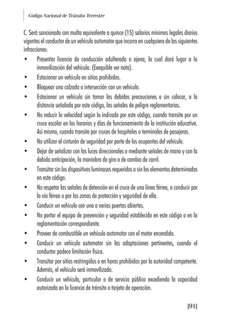Código Nacional de Tránsito Terrestre
[91]
C. Será sancionado con multa equivalente a quince (15) salarios mínimos legales diarios
vigentes el conductor de un vehículo automotor que incurra en cualquiera de las siguientes
infracciones:
• Presentar licencia de conducción adulterada o ajena, lo cual dará lugar a la
inmovilización del vehículo. (Exequible ver nota).
• Estacionar un vehículo en sitios prohibidos.
• Bloquear una calzada o intersección con un vehículo.
• Estacionar un vehículo sin tomar las debidas precauciones o sin colocar, a la
distancia señalada por este código, las señales de peligro reglamentarias.
• No reducir la velocidad según lo indicado por este código, cuando transite por un
cruce escolar en los horarios y días de funcionamiento de la institución educativa.
Así mismo, cuando transite por cruces de hospitales o terminales de pasajeros.
• No utilizar el cinturón de seguridad por parte de los ocupantes del vehículo.
• Dejar de señalizar con las luces direccionales o mediante señales de mano y con la
debida anticipación, la maniobra de giro o de cambio de carril.
• Transitar sin los dispositivos luminosos requeridos o sin los elementos determinados
en este código.
• No respetar las señales de detención en el cruce de una línea férrea, o conducir por
la vía férrea o por las zonas de protección y seguridad de ella.
• Conducir un vehículo con una o varias puertas abiertas.
• No portar el equipo de prevención y seguridad establecido en este código o en la
reglamentación correspondiente.
• Proveer de combustible un vehículo automotor con el motor encendido.
• Conducir un vehículo automotor sin las adaptaciones pertinentes, cuando el
conductor padece limitación física.
• Transitar por sitios restringidos o en horas prohibidas por la autoridad competente.
Además, el vehículo será inmovilizado.
• Conducir un vehículo, particular o de servicio público excediendo la capacidad
autorizada en la licencia de tránsito o tarjeta de operación.
 