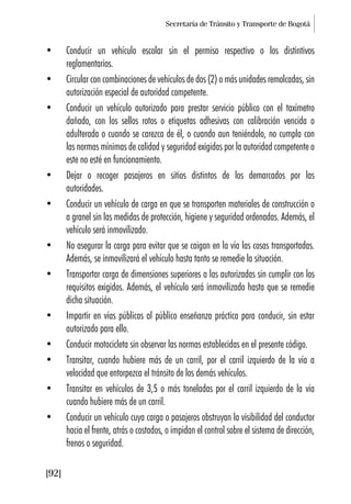 Secretaría de Tránsito y Transporte de Bogotá
[92]
• Conducir un vehículo escolar sin el permiso respectivo o los distintivos
reglamentarios.
• Circular con combinaciones de vehículos de dos (2) o más unidades remolcadas, sin
autorización especial de autoridad competente.
• Conducir un vehículo autorizado para prestar servicio público con el taxímetro
dañado, con los sellos rotos o etiquetas adhesivas con calibración vencida o
adulterada o cuando se carezca de él, o cuando aun teniéndolo, no cumpla con
las normas mínimas de calidad y seguridad exigidas por la autoridad competente o
este no esté en funcionamiento.
• Dejar o recoger pasajeros en sitios distintos de los demarcados por las
autoridades.
• Conducir un vehículo de carga en que se transporten materiales de construcción o
a granel sin las medidas de protección, higiene y seguridad ordenadas. Además, el
vehículo será inmovilizado.
• No asegurar la carga para evitar que se caigan en la vía las cosas transportadas.
Además, se inmovilizará el vehículo hasta tanto se remedie la situación.
• Transportar carga de dimensiones superiores a las autorizadas sin cumplir con los
requisitos exigidos. Además, el vehículo será inmovilizado hasta que se remedie
dicha situación.
• Impartir en vías públicas al público enseñanza práctica para conducir, sin estar
autorizado para ello.
• Conducir motocicleta sin observar las normas establecidas en el presente código.
• Transitar, cuando hubiere más de un carril, por el carril izquierdo de la vía a
velocidad que entorpezca el tránsito de los demás vehículos.
• Transitar en vehículos de 3,5 o más toneladas por el carril izquierdo de la vía
cuando hubiere más de un carril.
• Conducir un vehículo cuya carga o pasajeros obstruyan la visibilidad del conductor
hacia el frente, atrás o costados, o impidan el control sobre el sistema de dirección,
frenos o seguridad.
 