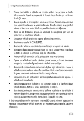 Código Nacional de Tránsito Terrestre
[93]
• Proveer combustible a vehículos de servicio público con pasajeros a bordo.
Adicionalmente, deberá ser suspendida la licencia de conducción por un término
de seis (6) meses.
• Negarse a prestar el servicio público sin causa justificada. Si como consecuencia de
la no prestación del servicio se ocasiona alteración del orden público, se suspenderá
además la licencia de conducción hasta por el término de seis (6) meses.
• Hacer uso de dispositivos propios de vehículos de emergencia, por parte de
conductores de otro tipo de vehículos.
• Conducir un vehículo a velocidad superior a la máxima permitida.
• No atender una señal de CEDA EL PASO.
• No acatar las señales o requerimientos impartidos por los agentes de tránsito.
• No respetar el paso de peatones que cruzan una vía en sitio permitido para ellos o
no darles la prelación en las franjas para ello establecidas.
• Poner un vehículo en marcha sin las precauciones para evitar choques.
• Reparar un vehículo en las vías públicas, parque o acera, o hacerlo en caso de
emergencia, sin atender el procedimiento señalado en este código.
• No realizar la revisión técnico-mecánica en el plazo legal establecido o cuando el
vehículo no se encuentre en adecuadas condiciones técnico-mecánicas o de emisión
de gases, aun cuando porte los certificados correspondientes.
• Transportar carga en contenedores sin los dispositivos especiales de sujeción. El
vehículo será inmovilizado.
• Transportar pasajeros en el platón de una camioneta picó o en la plataforma de un
vehículo de carga, trátese de furgón o plataforma de estacas.
• Usar sistemas móviles de comunicación o teléfonos instalados en los vehículos al
momento de conducir, exceptuando si estos son utilizados con accesorios o equipos
auxiliares que permitan tener las manos libres. (Exequible ver nota).
D. Será sancionado con multa equivalente a treinta (30) salarios mínimos legales diarios
vigentes el conductor de un vehículo automotor que incurra en cualquiera de las siguientes
infracciones:
 