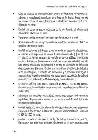Secretaría de Tránsito y Transporte de Bogotá
[94]
• Guiar un vehículo sin haber obtenido la licencia de conducción correspondiente.
Además, el vehículo será inmovilizado en el lugar de los hechos, hasta que este
sea retirado por una persona autorizada por el infractor con licencia de conducción.
(Exequible ver nota).
• Conducir sin portar los seguros ordenados por la ley. Además, el vehículo será
inmovilizado. (Exequible ver nota).
• Transitar en sentido contrario al estipulado para la vía, calzada o carril.
• No detenerse ante una luz roja o amarilla de semáforo, una señal de PARE o un
semáforo intermitente en rojo.
• Conducir en estado de embriaguez, o bajo los efectos de sustancias alucinógenas.
Al infractor se le suspenderá la licencia de conducción de ocho (8) meses a un
(1) año. Si se trata de conductor de vehículos de servicio público, de transporte
escolar o de instructor de conducción, la multa pecuniaria será del doble indicado
para ambas infracciones, se aumentará el período de suspensión de la licencia
de conducción uno (1) a dos (2) años y se inmovilizará el vehículo. En todos los
casos de embriaguez, el vehículo será inmovilizado y el estado de embriaguez o
alcoholemia se determinará mediante una prueba que no cause lesión, la cual será
determinada por el Instituto de Medicina Legal y Ciencias Forenses.
• Conducir un vehículo sobre aceras, plazas, vías peatonales, separadores, bermas,
demarcaciones de canalización, zonas verdes o vías especiales para vehículos no
motorizados.
• Adelantar a otro vehículo en berma, túnel, puente, curva, pasos a nivel y cruces no
regulados o al aproximarse a la cima de una cuesta o donde la señal de tránsito
correspondiente lo indique.
• Conducir realizando maniobras altamente peligrosas e irresponsables que pongan
en peligro a las personas o las cosas. (Exequible condicionalmente. Sentencia
C- 530 de 2003 ver nota).
• Conducir un vehículo sin luces o sin los dispositivos luminosos de posición,
direccionales o de freno, o con alguna de ellas dañada, en las horas o circunstancias
 