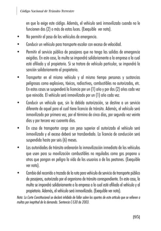 Código Nacional de Tránsito Terrestre
[95]
en que lo exige este código. Además, el vehículo será inmovilizado cuando no le
funcionen dos (2) o más de estas luces. (Exequible ver nota).
• No permitir el paso de los vehículos de emergencia.
• Conducir un vehículo para transporte escolar con exceso de velocidad.
• Permitir el servicio público de pasajeros que no tenga las salidas de emergencia
exigidas. En este caso, la multa se impondrá solidariamente a la empresa a la cual
esté afiliado y al propietario. Si se tratare de vehículo particular, se impondrá la
sanción solidariamente al propietario.
• Transportar en el mismo vehículo y al mismo tiempo personas y sustancias
peligrosas como explosivos, tóxicos, radiactivos, combustibles no autorizados, etc.
En estos casos se suspenderá la licencia por un (1) año y por dos (2) años cada vez
que reincida. El vehículo será inmovilizado por un (1) año cada vez.
• Conducir un vehículo que, sin la debida autorización, se destine a un servicio
diferente de aquel para el cual tiene licencia de tránsito. Además, el vehículo será
inmovilizado por primera vez, por el término de cinco días, por segunda vez veinte
días y por tercera vez cuarenta días.
• En caso de transportar carga con peso superior al autorizado el vehículo será
inmovilizado y el exceso deberá ser transbordado. La licencia de conducción será
suspendida hasta por seis (6) meses.
• Las autoridades de tránsito ordenarán la inmovilización inmediata de los vehículos
que usen para su movilización combustibles no regulados como gas propano u
otros que pongan en peligro la vida de los usuarios o de los peatones. (Exequible
ver nota).
• Cambio del recorrido o trazado de la ruta para vehículo de servicio de transporte público
de pasajeros, autorizado por el organismo de tránsito correspondiente. En este caso, la
multa se impondrá solidariamente a la empresa a la cual esté afiliado el vehículo y al
propietario. Además, el vehículo será inmovilizado. (Exequible ver nota).
Nota: La Corte Constitucional se declaró inhibida de fallar sobre los apartes de este artículo que se refieren a
multas por ineptitud de la demanda. Sentencia C-530 de 2003.
 