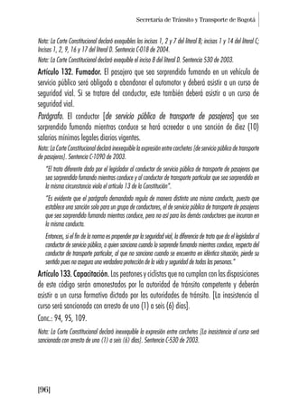 Secretaría de Tránsito y Transporte de Bogotá
[96]
Nota: La Corte Constitucional declaró exequibles los incisos 1, 2 y 7 del literal B; incisos 1 y 14 del literal C;
Incisos 1, 2, 9, 16 y 17 del literal D. Sentencia C-018 de 2004.
Nota: La Corte Constitucional declaró exequible el inciso 8 del literal D. Sentencia 530 de 2003.
Artículo 132. Fumador. El pasajero que sea sorprendido fumando en un vehículo de
servicio público será obligado a abandonar el automotor y deberá asistir a un curso de
seguridad vial. Si se tratare del conductor, este también deberá asistir a un curso de
seguridad vial.
Parágrafo. El conductor [de servicio público de transporte de pasajeros] que sea
sorprendido fumando mientras conduce se hará acreedor a una sanción de diez (10)
salarios mínimos legales diarios vigentes.
Nota: La Corte Constitucional declaró inexequible la expresión entre corchetes [de servicio público de transporte
de pasajeros]. Sentencia C-1090 de 2003.
“El trato diferente dado por el legislador al conductor de servicio público de transporte de pasajeros que
sea sorprendido fumando mientras conduce y al conductor de transporte particular que sea sorprendido en
la misma circunstancia viola el artículo 13 de la Constitución”.
“Es evidente que el parágrafo demandado regula de manera distinta una misma conducta, puesto que
establece una sanción solo para un grupo de conductores, el de servicio público de transporte de pasajeros
que sea sorprendido fumando mientras conduce, pero no así para los demás conductores que incurran en
la misma conducta.
Entonces, si el fin de la norma es propender por la seguridad vial, la diferencia de trato que da el legislador al
conductor de servicio público, a quien sanciona cuando lo sorprende fumando mientras conduce, respecto del
conductor de transporte particular, al que no sanciona cuando se encuentra en idéntica situación, pierde su
sentido pues no asegura una verdadera protección de la vida y seguridad de todas las personas.”
Artículo 133. Capacitación. Los peatones y ciclistas que no cumplan con las disposiciones
de este código serán amonestados por la autoridad de tránsito competente y deberán
asistir a un curso formativo dictado por las autoridades de tránsito. [La inasistencia al
curso será sancionada con arresto de uno (1) a seis (6) días].
Conc.: 94, 95, 109.
Nota: La Corte Constitucional declaró inexequible la expresión entre corchetes [La inasistencia al curso será
sancionada con arresto de uno (1) a seis (6) días]. Sentencia C-530 de 2003.
 