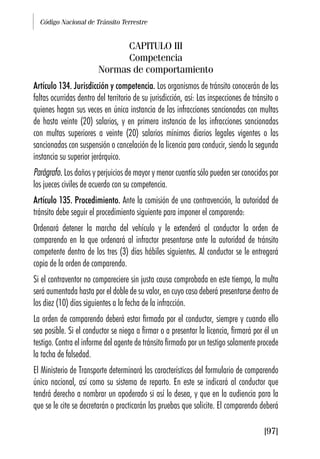 Código Nacional de Tránsito Terrestre
[97]
CAPITULO III
Competencia
Normas de comportamiento
Artículo 134. Jurisdicción y competencia. Los organismos de tránsito conocerán de las
faltas ocurridas dentro del territorio de su jurisdicción, así: Las inspecciones de tránsito o
quienes hagan sus veces en única instancia de las infracciones sancionadas con multas
de hasta veinte (20) salarios, y en primera instancia de las infracciones sancionadas
con multas superiores a veinte (20) salarios mínimos diarios legales vigentes o las
sancionadas con suspensión o cancelación de la licencia para conducir, siendo la segunda
instancia su superior jerárquico.
Parágrafo. Los daños y perjuicios de mayor y menor cuantía sólo pueden ser conocidos por
los jueces civiles de acuerdo con su competencia.
Artículo 135. Procedimiento. Ante la comisión de una contravención, la autoridad de
tránsito debe seguir el procedimiento siguiente para imponer el comparendo:
Ordenará detener la marcha del vehículo y le extenderá al conductor la orden de
comparendo en la que ordenará al infractor presentarse ante la autoridad de tránsito
competente dentro de los tres (3) días hábiles siguientes. Al conductor se le entregará
copia de la orden de comparendo.
Si el contraventor no compareciere sin justa causa comprobada en este tiempo, la multa
será aumentada hasta por el doble de su valor, en cuyo caso deberá presentarse dentro de
los diez (10) días siguientes a la fecha de la infracción.
La orden de comparendo deberá estar firmada por el conductor, siempre y cuando ello
sea posible. Si el conductor se niega a firmar o a presentar la licencia, firmará por él un
testigo. Contra el informe del agente de tránsito firmado por un testigo solamente procede
la tacha de falsedad.
El Ministerio de Transporte determinará las características del formulario de comparendo
único nacional, así como su sistema de reparto. En este se indicará al conductor que
tendrá derecho a nombrar un apoderado si así lo desea, y que en la audiencia para la
que se le cite se decretarán o practicarán las pruebas que solicite. El comparendo deberá
 