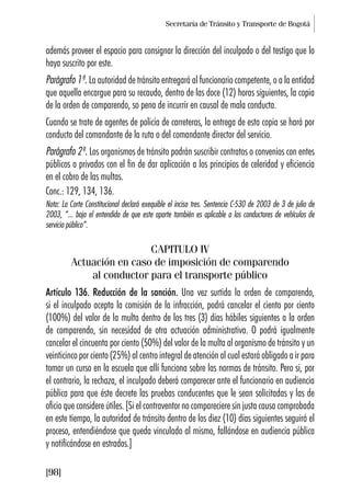 Secretaría de Tránsito y Transporte de Bogotá
[98]
además proveer el espacio para consignar la dirección del inculpado o del testigo que lo
haya suscrito por este.
Parágrafo 1º. La autoridad de tránsito entregará al funcionario competente, o a la entidad
que aquella encargue para su recaudo, dentro de las doce (12) horas siguientes, la copia
de la orden de comparendo, so pena de incurrir en causal de mala conducta.
Cuando se trate de agentes de policía de carreteras, la entrega de esta copia se hará por
conducto del comandante de la ruta o del comandante director del servicio.
Parágrafo 2º. Los organismos de tránsito podrán suscribir contratos o convenios con entes
públicos o privados con el fin de dar aplicación a los principios de celeridad y eficiencia
en el cobro de las multas.
Conc.: 129, 134, 136.
Nota: La Corte Constitucional declaró exequible el inciso tres. Sentencia C-530 de 2003 de 3 de julio de
2003, “... bajo el entendido de que este aparte también es aplicable a los conductores de vehículos de
servicio público”.
CAPITULO IV
Actuación en caso de imposición de comparendo
al conductor para el transporte público
Artículo 136. Reducción de la sanción. Una vez surtida la orden de comparendo,
si el inculpado acepta la comisión de la infracción, podrá cancelar el ciento por ciento
(100%) del valor de la multa dentro de los tres (3) días hábiles siguientes a la orden
de comparendo, sin necesidad de otra actuación administrativa. O podrá igualmente
cancelar el cincuenta por ciento (50%) del valor de la multa al organismo de tránsito y un
veinticinco por ciento (25%) al centro integral de atención al cual estará obligado a ir para
tomar un curso en la escuela que allí funciona sobre las normas de tránsito. Pero si, por
el contrario, la rechaza, el inculpado deberá comparecer ante el funcionario en audiencia
pública para que éste decrete las pruebas conducentes que le sean solicitadas y las de
oficio que considere útiles. [Si el contraventor no compareciere sin justa causa comprobada
en este tiempo, la autoridad de tránsito dentro de los diez (10) días siguientes seguirá el
proceso, entendiéndose que queda vinculado al mismo, fallándose en audiencia pública
y notificándose en estrados.]
 