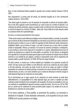 Código Nacional de Tránsito Terrestre
[99]
Nota. La Corte Constitucional declaró exequible la expresión entre corchetes mediante Sentencia C-530 de
2003.
Nota Jurisprudencial. La primera parte del artículo, fue declarada Exequible por la Corte Constitucional
mediante Sentencia C 106 de 2004.
“Este artículo regula la actuación en caso de imposición de comparendo al conductor de transporte público.
Para el actor dicha regulación resulta inconstitucional, por cuanto excluye de su ámbito de aplicación a los
conductores de vehículos particulares, quienes no pueden acceder a la reducción de la multa impuesta sino que,
en virtud de lo dispuesto en el artículo 135 ibídem, deben sufrir hasta el doble de la multa impuesta cuando
no comparecen dentro de la oportunidad legal.
Así mismo, en reciente pronunciamiento la Corte expresó:
“Si bien existen entonces ciertas diferencias ontológicas entre el transporte público y el privado, lo que justifica
que en el primero de ellos la intervención del legislador sea más intensa ya que está de por medio la satisfacción
del interés general, también lo es que en materia de seguridad vial tales distinciones tienden fuertemente a
desdibujarse debido a que los factores de riesgo, y por ende la amenaza que se cierne sobre la sociedad,
resultan ser equiparables. Piénsese, por ejemplo, en el consumo de sustancias psicotrópicas o embriagantes,
lo cual constituye un factor de alto riesgo para la comunidad en su conjunto, independientemente de que tal
conducta sea realizada por un conductor de servicio público o un particular. En otros términos, la salvaguarda
de la seguridad vial, la cual parte del principio general según el cual la conducción de cualquier clase de vehículo
automotor es una actividad de suyo peligrosa, constituye un denominador común entre las regulaciones del
transporte público y privado”Sentencia C- de 2003. MP Clara Inés Vargas Hernández
Por todo lo anterior, se concluye que el criterio empleado por el legislador en los segmentos acusados del
artículo 136 bajo examen para establecer un trato diferencial a favor de los conductores de servicio público
es del todo irrelevante, como quiera que desde el punto de vista de los riesgos que implica la actividad
trasportadora los conductores de vehículo particular se encuentran en la misma situación fáctica que aquellos,
teniendo derecho, por tanto, a los mismos beneficios que en materia de infracciones de tránsito consagra la
citada disposición legal para los conductores de servicio público.
Pero la discriminación que se opera respecto de los conductores de servicio particular no puede llevar
indefectiblemente a la inexequibilidad de la citada disposición legal, por cuanto se impediría que dichos
conductores puedan beneficiarse de las prerrogativas allí consignadas. De ahí que lo aconsejable en este caso
sea condicionar la exequibilidad del segmento normativo acusado del artículo 136 de la Ley 769 de 2002
para así permitir que los conductores de servicio particular puedan acogerse a las ventajas de las que son
beneficiarios los conductores de servicio público”.
En la misma audiencia, si fuere posible, se practicarán las pruebas y se sancionará o
absolverá al inculpado. Si fuere declarado contraventor, se le impondrá el cien por ciento
(100%) de la sanción prevista en el código.
 