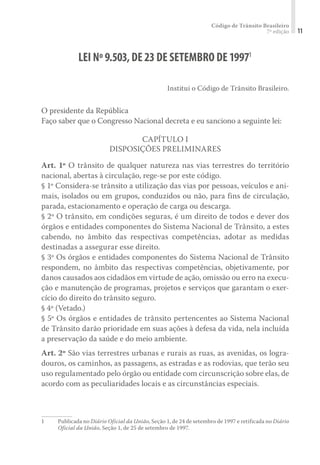 Código de Trânsito Brasileiro
7ª edição 11
LEI Nº9.503,DE23DE SETEMBRO DE19971
Institui o Código de Trânsito Brasileiro.
O presidente da República
Faço saber que o Congresso Nacional decreta e eu sanciono a seguinte lei:
CAPÍTULO I
DISPOSIÇÕES PRELIMINARES
Art. 1º O trânsito de qualquer natureza nas vias terrestres do território
nacional, abertas à circulação, rege-se por este código.
§ 1º Considera-se trânsito a utilização das vias por pessoas, veículos e ani-
mais, isolados ou em grupos, conduzidos ou não, para fins de circulação,
parada, estacionamento e operação de carga ou descarga.
§ 2º O trânsito, em condições seguras, é um direito de todos e dever dos
órgãos e entidades componentes do Sistema Nacional de Trânsito, a estes
cabendo, no âmbito das respectivas competências, adotar as medidas
destinadas a assegurar esse direito.
§ 3º Os órgãos e entidades componentes do Sistema Nacional de Trânsito
respondem, no âmbito das respectivas competências, objetivamente, por
danos causados aos cidadãos em virtude de ação, omissão ou erro na execu-
ção e manutenção de programas, projetos e serviços que garantam o exer-
cício do direito do trânsito seguro.
§ 4º (Vetado.)
§ 5º Os órgãos e entidades de trânsito pertencentes ao Sistema Nacional
de Trânsito darão prioridade em suas ações à defesa da vida, nela incluída
a preservação da saúde e do meio ambiente.
Art. 2º São vias terrestres urbanas e rurais as ruas, as avenidas, os logra-
douros, os caminhos, as passagens, as estradas e as rodovias, que terão seu
uso regulamentado pelo órgão ou entidade com circunscrição sobre elas, de
acordo com as peculiaridades locais e as circunstâncias especiais.
1	 Publicada no Diário Oficial da União, Seção 1, de 24 de setembro de 1997 e retificada no Diário
Oficial da União, Seção 1, de 25 de setembro de 1997.
 