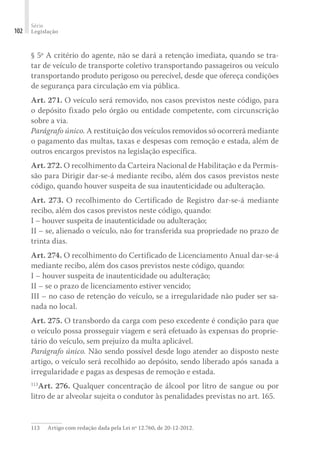 Série
Legislação
102
§ 5º A critério do agente, não se dará a retenção imediata, quando se tra-
tar de veículo de transporte coletivo transportando passageiros ou veículo
transportando produto perigoso ou perecível, desde que ofereça condições
de segurança para circulação em via pública.
Art. 271. O veículo será removido, nos casos previstos neste código, para
o depósito fixado pelo órgão ou entidade competente, com circunscrição
sobre a via.
Parágrafo único. A restituição dos veículos removidos só ocorrerá mediante
o pagamento das multas, taxas e despesas com remoção e estada, além de
outros encargos previstos na legislação específica.
Art. 272. O recolhimento da Carteira Nacional de Habilitação e da Permis-
são para Dirigir dar-se-á mediante recibo, além dos casos previstos neste
código, quando houver suspeita de sua inautenticidade ou adulteração.
Art. 273. O recolhimento do Certificado de Registro dar-se-á mediante
recibo, além dos casos previstos neste código, quando:
I – houver suspeita de inautenticidade ou adulteração;
II – se, alienado o veículo, não for transferida sua propriedade no prazo de
trinta dias.
Art. 274. O recolhimento do Certificado de Licenciamento Anual dar-se-á
mediante recibo, além dos casos previstos neste código, quando:
I – houver suspeita de inautenticidade ou adulteração;
II – se o prazo de licenciamento estiver vencido;
III – no caso de retenção do veículo, se a irregularidade não puder ser sa-
nada no local.
Art. 275. O transbordo da carga com peso excedente é condição para que
o veículo possa prosseguir viagem e será efetuado às expensas do proprie-
tário do veículo, sem prejuízo da multa aplicável.
Parágrafo único. Não sendo possível desde logo atender ao disposto neste
artigo, o veículo será recolhido ao depósito, sendo liberado após sanada a
irregularidade e pagas as despesas de remoção e estada.
113
Art. 276. Qualquer concentração de álcool por litro de sangue ou por
litro de ar alveolar sujeita o condutor às penalidades previstas no art. 165.
113	 Artigo com redação dada pela Lei nº 12.760, de 20-12-2012.
 
