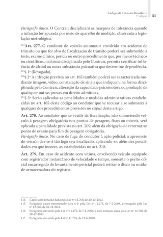 Código de Trânsito Brasileiro
7ª edição 103
Parágrafo único. O Contran disciplinará as margens de tolerância quando
a infração for apurada por meio de aparelho de medição, observada a legis-
lação metrológica.
114
Art. 277. O condutor de veículo automotor envolvido em acidente de
trânsito ou que for alvo de fiscalização de trânsito poderá ser submetido a
teste, exame clínico, perícia ou outro procedimento que, por meios técnicos
ou científicos, na forma disciplinada pelo Contran, permita certificar influ-
ência de álcool ou outra substância psicoativa que determine dependência.
115
§ 1º (Revogado).
116
§ 2º A infração prevista no art. 165 também poderá ser caracterizada me-
diante imagem, vídeo, constatação de sinais que indiquem, na forma disci-
plinada pelo Contran, alteração da capacidade psicomotora ou produção de
quaisquer outras provas em direito admitidas.
117
§ 3º Serão aplicadas as penalidades e medidas administrativas estabele-
cidas no art. 165 deste código ao condutor que se recusar a se submeter a
qualquer dos procedimentos previstos no caput deste artigo.
Art. 278. Ao condutor que se evadir da fiscalização, não submetendo veí-
culo à pesagem obrigatória nos pontos de pesagem, fixos ou móveis, será
aplicada a penalidade prevista no art. 209, além da obrigação de retornar ao
ponto de evasão para fim de pesagem obrigatória.
Parágrafo único. No caso de fuga do condutor à ação policial, a apreensão
do veículo dar-se-á tão logo seja localizado, aplicando-se, além das penali-
dades em que incorre, as estabelecidas no art. 210.
Art. 279. Em caso de acidente com vítima, envolvendo veículo equipado
com registrador instantâneo de velocidade e tempo, somente o perito ofi-
cial encarregado do levantamento pericial poderá retirar o disco ou unida-
de armazenadora do registro.
114	 Caput com redação dada pela Lei nº 12.760, de 20-12-2012.
115	 Parágrafo único renumerado para § 1º pela Lei nº 11.275, de 7-2-2006, e revogado pela Lei
nº 12.760, de 20-12-2012.
116	 Parágrafo acrescido pela Lei nº 11.275, de 7-2-2006, e com redação dada pela Lei nº 12.760, de
20-12-2012.
117	 Parágrafo acrescido pela Lei nº 11.705, de 19-6-2008.
 