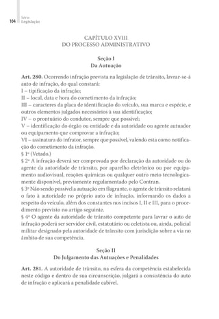Série
Legislação
104
CAPÍTULO XVIII
DO PROCESSO ADMINISTRATIVO
Seção I
Da Autuação
Art. 280. Ocorrendo infração prevista na legislação de trânsito, lavrar-se-á
auto de infração, do qual constará:
I – tipificação da infração;
II – local, data e hora do cometimento da infração;
III – caracteres da placa de identificação do veículo, sua marca e espécie, e
outros elementos julgados necessários à sua identificação;
IV – o prontuário do condutor, sempre que possível;
V – identificação do órgão ou entidade e da autoridade ou agente autuador
ou equipamento que comprovar a infração;
VI – assinatura do infrator, sempre que possível, valendo esta como notifica-
ção do cometimento da infração.
§ 1º (Vetado.)
§ 2º A infração deverá ser comprovada por declaração da autoridade ou do
agente da autoridade de trânsito, por aparelho eletrônico ou por equipa-
mento audiovisual, reações químicas ou qualquer outro meio tecnologica-
mente disponível, previamente regulamentado pelo Contran.
§ 3º Não sendo possível a autuação em flagrante, o agente de trânsito relatará
o fato à autoridade no próprio auto de infração, informando os dados a
respeito do veículo, além dos constantes nos incisos I, II e III, para o proce-
dimento previsto no artigo seguinte.
§ 4º O agente da autoridade de trânsito competente para lavrar o auto de
infração poderá ser servidor civil, estatutário ou celetista ou, ainda, policial
militar designado pela autoridade de trânsito com jurisdição sobre a via no
âmbito de sua competência.
Seção II
Do Julgamento das Autuações e Penalidades
Art. 281. A autoridade de trânsito, na esfera da competência estabelecida
neste código e dentro de sua circunscrição, julgará a consistência do auto
de infração e aplicará a penalidade cabível.
 