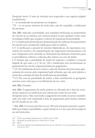 Código de Trânsito Brasileiro
7ª edição 105
Parágrafo único. O auto de infração será arquivado e seu registro julgado
insubsistente:
I – se considerado inconsistente ou irregular;
118
II – se, no prazo máximo de trinta dias, não for expedida a notificação
da autuação.
Art. 282. Aplicada a penalidade, será expedida notificação ao proprietário
do veículo ou ao infrator, por remessa postal ou por qualquer outro meio
tecnológico hábil, que assegure a ciência da imposição da penalidade.
§ 1º A notificação devolvida por desatualização do endereço do proprietário
do veículo será considerada válida para todos os efeitos.
§ 2º A notificação a pessoal de missões diplomáticas, de repartições con-
sulares de carreira e de representações de organismos internacionais e de
seus integrantes será remetida ao Ministério das Relações Exteriores para
as providências cabíveis e cobrança dos valores, no caso de multa.
§ 3º Sempre que a penalidade de multa for imposta a condutor, à exceção
daquela de que trata o § 1º do art. 259, a notificação será encaminhada ao
proprietário do veículo, responsável pelo seu pagamento.
119
§ 4º Da notificação deverá constar a data do término do prazo para apre-
sentação de recurso pelo responsável pela infração, que não será inferior a
trinta dias contados da data da notificação da penalidade.
120
§ 5º No caso de penalidade de multa, a data estabelecida no parágrafo
anterior será a data para o recolhimento de seu valor.
Art. 283. (Vetado.)
Art. 284. O pagamento da multa poderá ser efetuado até a data do venci-
mento expressa na notificação, por oitenta por cento do seu valor.
Parágrafo único. Não ocorrendo o pagamento da multa no prazo estabele-
cido, seu valor será atualizado à data do pagamento, pelo mesmo número
de Ufir fixado no art. 258.
121
Art. 285. O recurso previsto no art. 283 será interposto perante a autori-
dade que impôs a penalidade, a qual remetê-lo-á à Jari, que deverá julgá-lo
em até trinta dias.
118	 Inciso com redação dada pela Lei nº 9.602, de 21-1-1998.
119	 Parágrafo acrescido pela Lei nº 9.602, de 21-1-1998.
120	Idem.
121	 O recurso referido está atualmente previsto no art. 282, §§ 4º e 5º, acrescentados para suprir o
veto ao art. 283.
 