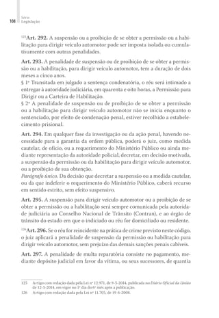 Série
Legislação
108
125
Art. 292. A suspensão ou a proibição de se obter a permissão ou a habi-
litação para dirigir veículo automotor pode ser imposta isolada ou cumula-
tivamente com outras penalidades.
Art. 293. A penalidade de suspensão ou de proibição de se obter a permis-
são ou a habilitação, para dirigir veículo automotor, tem a duração de dois
meses a cinco anos.
§ 1º Transitada em julgado a sentença condenatória, o réu será intimado a
entregar à autoridade judiciária, em quarenta e oito horas, a Permissão para
Dirigir ou a Carteira de Habilitação.
§ 2º A penalidade de suspensão ou de proibição de se obter a permissão
ou a habilitação para dirigir veículo automotor não se inicia enquanto o
sentenciado, por efeito de condenação penal, estiver recolhido a estabele-
cimento prisional.
Art. 294. Em qualquer fase da investigação ou da ação penal, havendo ne-
cessidade para a garantia da ordem pública, poderá o juiz, como medida
cautelar, de ofício, ou a requerimento do Ministério Público ou ainda me-
diante representação da autoridade policial, decretar, em decisão motivada,
a suspensão da permissão ou da habilitação para dirigir veículo automotor,
ou a proibição de sua obtenção.
Parágrafo único. Da decisão que decretar a suspensão ou a medida cautelar,
ou da que indeferir o requerimento do Ministério Público, caberá recurso
em sentido estrito, sem efeito suspensivo.
Art. 295. A suspensão para dirigir veículo automotor ou a proibição de se
obter a permissão ou a habilitação será sempre comunicada pela autorida-
de judiciária ao Conselho Nacional de Trânsito (Contran), e ao órgão de
trânsito do estado em que o indiciado ou réu for domiciliado ou residente.
126
Art. 296. Se o réu for reincidente na prática de crime previsto neste código,
o juiz aplicará a penalidade de suspensão da permissão ou habilitação para
dirigir veículo automotor, sem prejuízo das demais sanções penais cabíveis.
Art. 297. A penalidade de multa reparatória consiste no pagamento, me-
diante depósito judicial em favor da vítima, ou seus sucessores, de quantia
125	 Artigo com redação dada pela Lei nº 12.971, de 9-5-2014, publicada no Diário Oficial da União
de 12-5-2014, em vigor no 1º dia do 6º mês após a publicação.
126	 Artigo com redação dada pela Lei nº 11.705, de 19-6-2008.
 