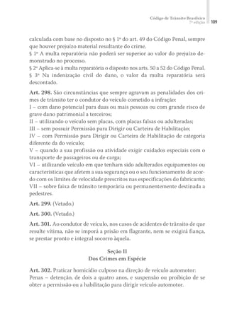 Código de Trânsito Brasileiro
7ª edição 109
calculada com base no disposto no § 1º do art. 49 do Código Penal, sempre
que houver prejuízo material resultante do crime.
§ 1º A multa reparatória não poderá ser superior ao valor do prejuízo de-
monstrado no processo.
§ 2º Aplica-se à multa reparatória o disposto nos arts. 50 a 52 do Código Penal.
§ 3º Na indenização civil do dano, o valor da multa reparatória será
descontado.
Art. 298. São circunstâncias que sempre agravam as penalidades dos cri-
mes de trânsito ter o condutor do veículo cometido a infração:
I – com dano potencial para duas ou mais pessoas ou com grande risco de
grave dano patrimonial a terceiros;
II – utilizando o veículo sem placas, com placas falsas ou adulteradas;
III – sem possuir Permissão para Dirigir ou Carteira de Habilitação;
IV – com Permissão para Dirigir ou Carteira de Habilitação de categoria
diferente da do veículo;
V – quando a sua profissão ou atividade exigir cuidados especiais com o
transporte de passageiros ou de carga;
VI – utilizando veículo em que tenham sido adulterados equipamentos ou
características que afetem a sua segurança ou o seu funcionamento de acor-
do com os limites de velocidade prescritos nas especificações do fabricante;
VII – sobre faixa de trânsito temporária ou permanentemente destinada a
pedestres.
Art. 299. (Vetado.)
Art. 300. (Vetado.)
Art. 301. Ao condutor de veículo, nos casos de acidentes de trânsito de que
resulte vítima, não se imporá a prisão em flagrante, nem se exigirá fiança,
se prestar pronto e integral socorro àquela.
Seção II
Dos Crimes em Espécie
Art. 302. Praticar homicídio culposo na direção de veículo automotor:
Penas – detenção, de dois a quatro anos, e suspensão ou proibição de se
obter a permissão ou a habilitação para dirigir veículo automotor.
 