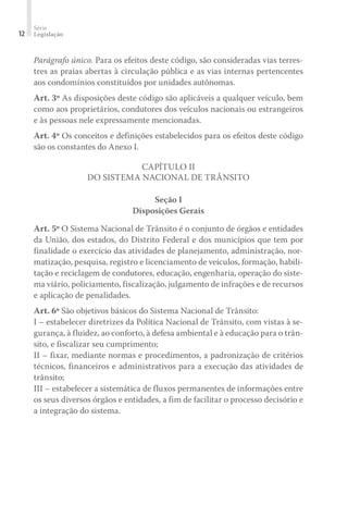 Série
Legislação
12
Parágrafo único. Para os efeitos deste código, são consideradas vias terres-
tres as praias abertas à circulação pública e as vias internas pertencentes
aos condomínios constituídos por unidades autônomas.
Art. 3º As disposições deste código são aplicáveis a qualquer veículo, bem
como aos proprietários, condutores dos veículos nacionais ou estrangeiros
e às pessoas nele expressamente mencionadas.
Art. 4º Os conceitos e definições estabelecidos para os efeitos deste código
são os constantes do Anexo I.
CAPÍTULO II
DO SISTEMA NACIONAL DE TRÂNSITO
Seção I
Disposições Gerais
Art. 5º O Sistema Nacional de Trânsito é o conjunto de órgãos e entidades
da União, dos estados, do Distrito Federal e dos municípios que tem por
finalidade o exercício das atividades de planejamento, administração, nor-
matização, pesquisa, registro e licenciamento de veículos, formação, habili-
tação e reciclagem de condutores, educação, engenharia, operação do siste-
ma viário, policiamento, fiscalização, julgamento de infrações e de recursos
e aplicação de penalidades.
Art. 6º São objetivos básicos do Sistema Nacional de Trânsito:
I – estabelecer diretrizes da Política Nacional de Trânsito, com vistas à se-
gurança, à fluidez, ao conforto, à defesa ambiental e à educação para o trân-
sito, e fiscalizar seu cumprimento;
II – fixar, mediante normas e procedimentos, a padronização de critérios
técnicos, financeiros e administrativos para a execução das atividades de
trânsito;
III – estabelecer a sistemática de fluxos permanentes de informações entre
os seus diversos órgãos e entidades, a fim de facilitar o processo decisório e
a integração do sistema.
 