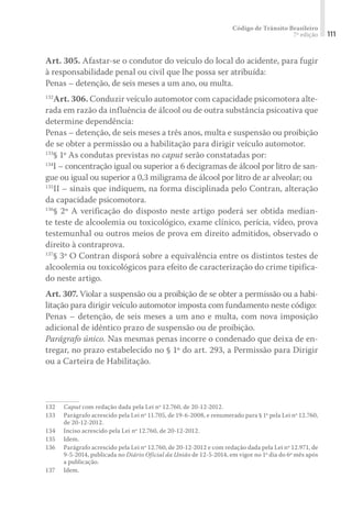 Código de Trânsito Brasileiro
7ª edição 111
Art. 305. Afastar-se o condutor do veículo do local do acidente, para fugir
à responsabilidade penal ou civil que lhe possa ser atribuída:
Penas – detenção, de seis meses a um ano, ou multa.
132
Art. 306. Conduzir veículo automotor com capacidade psicomotora alte-
rada em razão da influência de álcool ou de outra substância psicoativa que
determine dependência:
Penas – detenção, de seis meses a três anos, multa e suspensão ou proibição
de se obter a permissão ou a habilitação para dirigir veículo automotor.
133
§ 1º As condutas previstas no caput serão constatadas por:
134
I – concentração igual ou superior a 6 decigramas de álcool por litro de san-
gue ou igual ou superior a 0,3 miligrama de álcool por litro de ar alveolar; ou
135
II – sinais que indiquem, na forma disciplinada pelo Contran, alteração
da capacidade psicomotora.
136
§ 2º A verificação do disposto neste artigo poderá ser obtida median-
te teste de alcoolemia ou toxicológico, exame clínico, perícia, vídeo, prova
testemunhal ou outros meios de prova em direito admitidos, observado o
direito à contraprova.
137
§ 3º O Contran disporá sobre a equivalência entre os distintos testes de
alcoolemia ou toxicológicos para efeito de caracterização do crime tipifica-
do neste artigo.
Art. 307. Violar a suspensão ou a proibição de se obter a permissão ou a habi-
litação para dirigir veículo automotor imposta com fundamento neste código:
Penas – detenção, de seis meses a um ano e multa, com nova imposição
adicional de idêntico prazo de suspensão ou de proibição.
Parágrafo único. Nas mesmas penas incorre o condenado que deixa de en-
tregar, no prazo estabelecido no § 1º do art. 293, a Permissão para Dirigir
ou a Carteira de Habilitação.
132	 Caput com redação dada pela Lei nº 12.760, de 20-12-2012.
133	 Parágrafo acrescido pela Lei nº 11.705, de 19-6-2008, e renumerado para § 1º pela Lei nº 12.760,
de 20-12-2012.
134	 Inciso acrescido pela Lei nº 12.760, de 20-12-2012.
135	Idem.
136	 Parágrafo acrescido pela Lei nº 12.760, de 20-12-2012 e com redação dada pela Lei nº 12.971, de
9-5-2014, publicada no Diário Oficial da União de 12-5-2014, em vigor no 1º dia do 6º mês após
a publicação.
137	Idem.
 