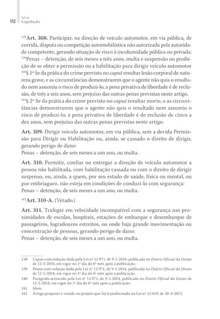 Série
Legislação
112
138
Art. 308. Participar, na direção de veículo automotor, em via pública, de
corrida, disputa ou competição automobilística não autorizada pela autorida-
de competente, gerando situação de risco à incolumidade pública ou privada:
139
Penas – detenção, de seis meses a três anos, multa e suspensão ou proibi-
ção de se obter a permissão ou a habilitação para dirigir veículo automotor
140
§ 1º Se da prática do crime previsto no caput resultar lesão corporal de natu-
reza grave, e as circunstâncias demonstrarem que o agente não quis o resulta-
do nem assumiu o risco de produzi-lo, a pena privativa de liberdade é de reclu-
são, de três a seis anos, sem prejuízo das outras penas previstas neste artigo.
141
§ 2º Se da prática do crime previsto no caput resultar morte, e as circuns-
tâncias demonstrarem que o agente não quis o resultado nem assumiu o
risco de produzi-lo, a pena privativa de liberdade é de reclusão de cinco a
dez anos, sem prejuízo das outras penas previstas neste artigo.
Art. 309. Dirigir veículo automotor, em via pública, sem a devida Permis-
são para Dirigir ou Habilitação ou, ainda, se cassado o direito de dirigir,
gerando perigo de dano:
Penas – detenção, de seis meses a um ano, ou multa.
Art. 310. Permitir, confiar ou entregar a direção de veículo automotor a
pessoa não habilitada, com habilitação cassada ou com o direito de dirigir
suspenso, ou, ainda, a quem, por seu estado de saúde, física ou mental, ou
por embriaguez, não esteja em condições de conduzi-lo com segurança:
Penas – detenção, de seis meses a um ano, ou multa.
142
Art. 310-A. (Vetado.)
Art. 311. Trafegar em velocidade incompatível com a segurança nas pro-
ximidades de escolas, hospitais, estações de embarque e desembarque de
passageiros, logradouros estreitos, ou onde haja grande movimentação ou
concentração de pessoas, gerando perigo de dano:
Penas – detenção, de seis meses a um ano, ou multa.
138	 Caput com redação dada pela Lei nº 12.971, de 9-5-2014, publicada no Diário Oficial da União
de 12-5-2014, em vigor no 1º dia do 6º mês após a publicação.
139	 Penas com redação dada pela Lei nº 12.971, de 9-5-2014, publicada no Diário Oficial da União
de 12-5-2014, em vigor no 1º dia do 6º mês após a publicação.
140	 Parágrafo acrescido pela Lei nº 12.971, de 9-5-2014, publicada no Diário Oficial da União de
12-5-2014, em vigor no 1º dia do 6º mês após a publicação.
141	Idem.
142	 Artigo proposto e vetado no projeto que foi transformado na Lei nº 12.619, de 30-4-2012.
 