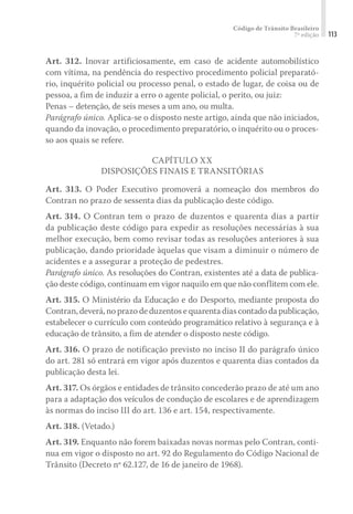 Código de Trânsito Brasileiro
7ª edição 113
Art. 312. Inovar artificiosamente, em caso de acidente automobilístico
com vítima, na pendência do respectivo procedimento policial preparató-
rio, inquérito policial ou processo penal, o estado de lugar, de coisa ou de
pessoa, a fim de induzir a erro o agente policial, o perito, ou juiz:
Penas – detenção, de seis meses a um ano, ou multa.
Parágrafo único. Aplica-se o disposto neste artigo, ainda que não iniciados,
quando da inovação, o procedimento preparatório, o inquérito ou o proces-
so aos quais se refere.
CAPÍTULO XX
DISPOSIÇÕES FINAIS E TRANSITÓRIAS
Art. 313. O Poder Executivo promoverá a nomeação dos membros do
Contran no prazo de sessenta dias da publicação deste código.
Art. 314. O Contran tem o prazo de duzentos e quarenta dias a partir
da publicação deste código para expedir as resoluções necessárias à sua
melhor execução, bem como revisar todas as resoluções anteriores à sua
publicação, dando prioridade àquelas que visam a diminuir o número de
acidentes e a assegurar a proteção de pedestres.
Parágrafo único. As resoluções do Contran, existentes até a data de publica-
ção deste código, continuam em vigor naquilo em que não conflitem com ele.
Art. 315. O Ministério da Educação e do Desporto, mediante proposta do
Contran, deverá, no prazo de duzentos e quarenta dias contado da publicação,
estabelecer o currículo com conteúdo programático relativo à segurança e à
educação de trânsito, a fim de atender o disposto neste código.
Art. 316. O prazo de notificação previsto no inciso II do parágrafo único
do art. 281 só entrará em vigor após duzentos e quarenta dias contados da
publicação desta lei.
Art. 317. Os órgãos e entidades de trânsito concederão prazo de até um ano
para a adaptação dos veículos de condução de escolares e de aprendizagem
às normas do inciso III do art. 136 e art. 154, respectivamente.
Art. 318. (Vetado.)
Art. 319. Enquanto não forem baixadas novas normas pelo Contran, conti-
nua em vigor o disposto no art. 92 do Regulamento do Código Nacional de
Trânsito (Decreto nº 62.127, de 16 de janeiro de 1968).
 