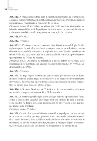 Série
Legislação
114
Art. 320. A receita arrecadada com a cobrança das multas de trânsito será
aplicada, exclusivamente, em sinalização, engenharia de tráfego, de campo,
policiamento, fiscalização e educação de trânsito.
Parágrafo único. O percentual de cinco por cento do valor das multas de
trânsito arrecadadas será depositado, mensalmente, na conta de fundo de
âmbito nacional destinado à segurança e educação de trânsito.
Art. 321. (Vetado.)
Art. 322. (Vetado.)
Art. 323. O Contran, em cento e oitenta dias, fixará a metodologia de afe-
rição de peso de veículos, estabelecendo percentuais de tolerância, sendo
durante este período suspensa a vigência das penalidades previstas no
inciso V do art. 231, aplicando-se a penalidade de vinte Ufir por duzentos
quilogramas ou fração de excesso.
Parágrafo único. Os limites de tolerância a que se refere este artigo, até a
sua fixação pelo Contran, são aqueles estabelecidos pela Lei nº 7.408, de 25
de novembro de 1985.
Art. 324. (Vetado.)
Art. 325. As repartições de trânsito conservarão por cinco anos os docu-
mentos relativos à habilitação de condutores e ao registro e licenciamento
de veículos, podendo ser microfilmados ou armazenados em meio magné-
tico ou óptico para todos os efeitos legais.
Art. 326. A Semana Nacional de Trânsito será comemorada anualmente
no período compreendido entre 18 e 25 de setembro.
Art. 327. A partir da publicação deste código, somente poderão ser fabri-
cados e licenciados veículos que obedeçam aos limites de peso e dimen-
sões fixados na forma desta lei, ressalvados os que vierem a ser regula-
mentados pelo Contran.
Parágrafo único. (Vetado.)
Art. 328. Os veículos apreendidos ou removidos a qualquer título e os ani-
mais não reclamados por seus proprietários, dentro do prazo de noventa
dias, serão levados à hasta pública, deduzindo-se, do valor arrecadado, o
montante da dívida relativa a multas, tributos e encargos legais, e o restan-
te, se houver, depositado à conta do ex-proprietário, na forma da lei.
 