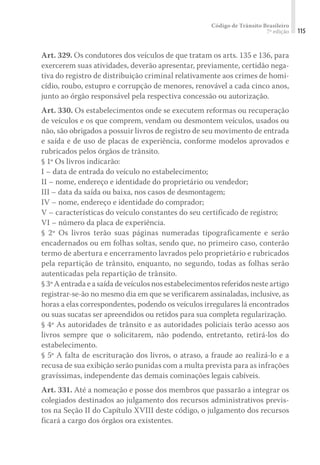 Código de Trânsito Brasileiro
7ª edição 115
Art. 329. Os condutores dos veículos de que tratam os arts. 135 e 136, para
exercerem suas atividades, deverão apresentar, previamente, certidão nega-
tiva do registro de distribuição criminal relativamente aos crimes de homi-
cídio, roubo, estupro e corrupção de menores, renovável a cada cinco anos,
junto ao órgão responsável pela respectiva concessão ou autorização.
Art. 330. Os estabelecimentos onde se executem reformas ou recuperação
de veículos e os que comprem, vendam ou desmontem veículos, usados ou
não, são obrigados a possuir livros de registro de seu movimento de entrada
e saída e de uso de placas de experiência, conforme modelos aprovados e
rubricados pelos órgãos de trânsito.
§ 1º Os livros indicarão:
I – data de entrada do veículo no estabelecimento;
II – nome, endereço e identidade do proprietário ou vendedor;
III – data da saída ou baixa, nos casos de desmontagem;
IV – nome, endereço e identidade do comprador;
V – características do veículo constantes do seu certificado de registro;
VI – número da placa de experiência.
§ 2º Os livros terão suas páginas numeradas tipograficamente e serão
encadernados ou em folhas soltas, sendo que, no primeiro caso, conterão
termo de abertura e encerramento lavrados pelo proprietário e rubricados
pela repartição de trânsito, enquanto, no segundo, todas as folhas serão
autenticadas pela repartição de trânsito.
§ 3º A entrada e a saída de veículos nos estabelecimentos referidos neste artigo
registrar-se-ão no mesmo dia em que se verificarem assinaladas, inclusive, as
horas a elas correspondentes, podendo os veículos irregulares lá encontrados
ou suas sucatas ser apreendidos ou retidos para sua completa regularização.
§ 4º As autoridades de trânsito e as autoridades policiais terão acesso aos
livros sempre que o solicitarem, não podendo, entretanto, retirá-los do
estabelecimento.
§ 5º A falta de escrituração dos livros, o atraso, a fraude ao realizá-lo e a
recusa de sua exibição serão punidas com a multa prevista para as infrações
gravíssimas, independente das demais cominações legais cabíveis.
Art. 331. Até a nomeação e posse dos membros que passarão a integrar os
colegiados destinados ao julgamento dos recursos administrativos previs-
tos na Seção II do Capítulo XVIII deste código, o julgamento dos recursos
ficará a cargo dos órgãos ora existentes.
 