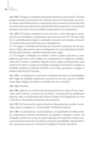 Série
Legislação
116
Art.332.OsórgãoseentidadesintegrantesdoSistemaNacionaldeTrânsito
proporcionarão aos membros do Contran, Cetran e Contrandife, em servi-
ço, todas as facilidades para o cumprimento de sua missão, fornecendo-lhes
as informações que solicitarem, permitindo-lhes inspecionar a execução de
quaisquer serviços e deverão atender prontamente suas requisições.
Art. 333. O Contran estabelecerá, em até cento e vinte dias após a nome-
ação de seus membros, as disposições previstas nos arts. 91 e 92, que terão
de ser atendidas pelos órgãos e entidades executivos de trânsito e executi-
vos rodoviários para exercerem suas competências.
§ 1º Os órgãos e entidades de trânsito já existentes terão prazo de um ano,
após a edição das normas, para se adequarem às novas disposições estabe-
lecidas pelo Contran, conforme disposto neste artigo.
§ 2º Os órgãos e entidades de trânsito a serem criados exercerão as com-
petências previstas neste código em cumprimento às exigências estabele-
cidas pelo Contran, conforme disposto neste artigo, acompanhados pelo
respectivo Cetran, se órgão ou entidade municipal, ou Contran, se órgão ou
entidade estadual, do Distrito Federal ou da União, passando a integrar o
Sistema Nacional de Trânsito.
Art. 334. As ondulações transversais existentes deverão ser homologadas
pelo órgão ou entidade competente no prazo de um ano, a partir da publi-
cação deste código, devendo ser retiradas em caso contrário.
Art. 335. (Vetado.)
Art. 336. Aplicam-se os sinais de trânsito previstos no Anexo II até a apro-
vação pelo Contran, no prazo de trezentos e sessenta dias da publicação
desta lei, após a manifestação da Câmara Temática de Engenharia, de Vias
e Veículos e obedecidos os padrões internacionais.
Art. 337. Os Cetran terão suporte técnico e financeiro dos estados e muni-
cípios que os compõem e, o Contrandife, do Distrito Federal.
Art. 338. As montadoras, encarroçadoras, os importadores e fabricantes,
ao comerciarem veículos automotores de qualquer categoria e ciclos, são
obrigados a fornecer, no ato da comercialização do respectivo veículo, ma-
nual contendo normas de circulação, infrações, penalidades, direção defen-
siva, primeiros socorros e Anexos do Código de Trânsito Brasileiro.
 
