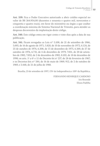 Código de Trânsito Brasileiro
7ª edição 117
Art. 339. Fica o Poder Executivo autorizado a abrir crédito especial no
valor de R$ 264.954,00 (duzentos e sessenta e quatro mil, novecentos e
cinquenta e quatro reais), em favor do ministério ou órgão a que couber
a coordenação máxima do Sistema Nacional de Trânsito, para atender as
despesas decorrentes da implantação deste código.
Art. 340. Este código entra em vigor cento e vinte dias após a data de sua
publicação.
Art. 341. Ficam revogadas as Leis nos
5.108, de 21 de setembro de 1966,
5.693, de 16 de agosto de 1971, 5.820, de 10 de novembro de 1972, 6.124, de
25 de outubro de 1974, 6.308, de 15 de dezembro de 1975, 6.369, de 27 de
outubro de 1976, 6.731, de 4 de dezembro de 1979, 7.031, de 20 de setem-
bro de 1982, 7.052, de 2 de dezembro de 1982, 8.102, de 10 de dezembro de
1990, os arts. 1º a 6º e 11 do Decreto-lei nº 237, de 28 de fevereiro de 1967,
e os Decretos-leis nos
584, de 16 de maio de 1969, 912, de 2 de outubro de
1969, e 2.448, de 21 de julho de 1988.
Brasília, 23 de setembro de 1997; 176º da Independência e 109º da República.
FERNANDO HENRIQUE CARDOSO
Iris Rezende
Eliseu Padilha
 
