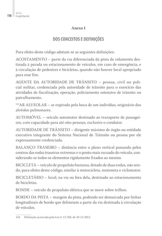 Série
Legislação
118
Anexo I
DOS CONCEITOS E DEFINIÇÕES
Para efeito deste código adotam-se as seguintes definições:
ACOSTAMENTO – parte da via diferenciada da pista de rolamento des-
tinada à parada ou estacionamento de veículos, em caso de emergência, e
à circulação de pedestres e bicicletas, quando não houver local apropriado
para esse fim.
AGENTE DA AUTORIDADE DE TRÂNSITO – pessoa, civil ou poli-
cial militar, credenciada pela autoridade de trânsito para o exercício das
atividades de fiscalização, operação, policiamento ostensivo de trânsito ou
patrulhamento.
143
AR ALVEOLAR – ar expirado pela boca de um indivíduo, originário dos
alvéolos pulmonares.
AUTOMÓVEL – veículo automotor destinado ao transporte de passagei-
ros, com capacidade para até oito pessoas, exclusive o condutor.
AUTORIDADE DE TRÂNSITO – dirigente máximo de órgão ou entidade
executivo integrante do Sistema Nacional de Trânsito ou pessoa por ele
expressamente credenciada.
BALANÇO TRASEIRO – distância entre o plano vertical passando pelos
centros das rodas traseiras extremas e o ponto mais recuado do veículo, con-
siderando-se todos os elementos rigidamente fixados ao mesmo.
BICICLETA – veículo de propulsão humana, dotado de duas rodas, não sen-
do, para efeito deste código, similar à motocicleta, motoneta e ciclomotor.
BICICLETÁRIO – local, na via ou fora dela, destinado ao estacionamento
de bicicletas.
BONDE – veículo de propulsão elétrica que se move sobre trilhos.
BORDO DA PISTA – margem da pista, podendo ser demarcada por linhas
longitudinais de bordo que delineiam a parte da via destinada à circulação
de veículos.
143	 Definição acrescida pela Lei nº 12.760, de 20-12-2012.
 